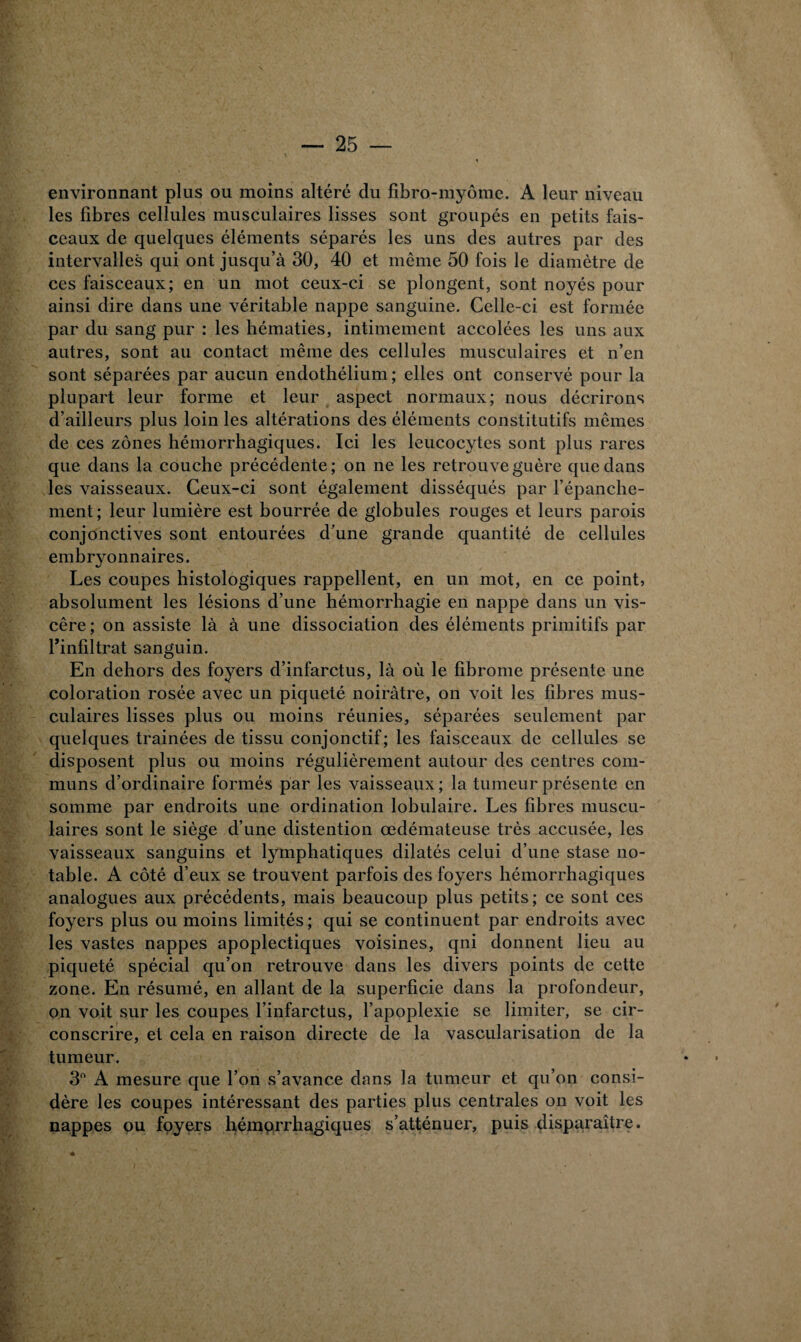 environnant plus ou moins altéré du fibro-myôme. A leur niveau les fibres cellules musculaires lisses sont groupés en petits fais¬ ceaux de quelques éléments séparés les uns des autres par des intervalles qui ont jusqu’à 30, 40 et même 50 fois le diamètre de ces faisceaux; en un mot ceux-ci se plongent, sont noyés pour ainsi dire dans une véritable nappe sanguine. Celle-ci est formée par du sang pur : les hématies, intimement accolées les uns aux autres, sont au contact même des cellules musculaires et n’en sont séparées par aucun endothélium ; elles ont conservé pour la plupart leur forme et leur aspect normaux; nous décrirons d’ailleurs plus loin les altérations des éléments constitutifs mêmes de ces zones hémorrhagiques. Ici les leucocytes sont plus rares que dans la couche précédente ; on ne les retrouve guère que dans les vaisseaux. Ceux-ci sont également disséqués par l’épanche¬ ment; leur lumière est bourrée de globules rouges et leurs parois conjonctives sont entourées d’une grande quantité de cellules embryonnaires. Les coupes histologiques rappellent, en un mot, en ce point, absolument les lésions d’une hémorrhagie en nappe dans un vis¬ cère ; on assiste là à une dissociation des éléments primitifs par Tinfiltrat sanguin. En dehors des foyers d’infarctus, là où le fibrome présente une coloration rosée avec un piqueté noirâtre, on voit les fibres mus¬ culaires lisses plus ou moins réunies, séparées seulement par quelques traînées de tissu conjonctif; les faisceaux de cellules se disposent plus ou moins régulièrement autour des centres com¬ muns d’ordinaire formés par les vaisseaux ; la tumeur présente en somme par endroits une ordination lobulaire. Les fibres muscu¬ laires sont le siège d’une distention œdémateuse très accusée, les vaisseaux sanguins et lymphatiques dilatés celui d’une stase no¬ table. A côté d’eux se trouvent parfois des foyers hémorrhagiques analogues aux précédents, mais beaucoup plus petits; ce sont ces foyers plus ou moins limités ; qui se continuent par endroits avec les vastes nappes apoplectiques voisines, qui donnent lieu au piqueté spécial qu’on retrouve dans les divers points de cette zone. En résumé, en allant de la superficie dans la profondeur, on voit sur les coupes l’infarctus, l’apoplexie se limiter, se cir¬ conscrire, et cela en raison directe de la vascularisation de la tumeur. 3° A mesure que l’on s’avance dans la tumeur et qu’on consi¬ dère les coupes intéressant des parties plus centrales on voit les nappes ou foyers hémorrhagiques s’atténuer, puis disparaître.