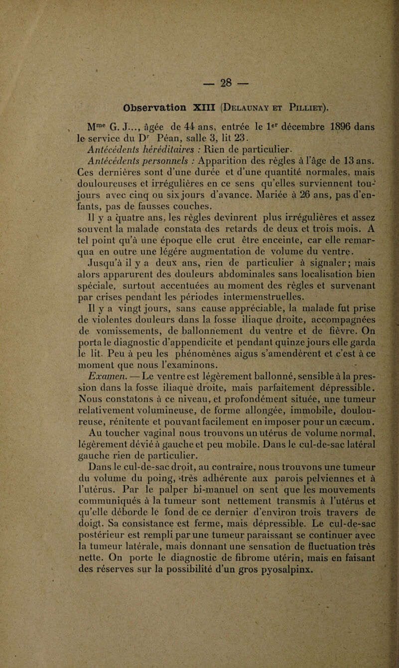 Observation XIII (Delaunay et Pilliet). Mme G. J..., âgée de 44 ans, entrée le 1er décembre 1896 dans le service du Dr Péan, salle 3, lit 23. Antécédents héréditaires : Rien de particulier. Antécédents personnels : Apparition des règles à l’âge de 13 ans. Ces dernières sont d’une durée et d’une quantité normales, mais douloureuses et irrégulières en ce sens qu’elles surviennent tou¬ jours avec cinq ou six jours d’avance. Mariée à 26 ans, pas d’en¬ fants, pas de fausses couches. Il y a quatre ans, les règles devinrent plus irrégulières et assez souvent la malade constata des retards de deux et trois mois. A tel point qu’à une époque elle crut être enceinte, car elle remar¬ qua en outre une légère augmentation de volume du ventre. Jusqu’à il y a deux ans, rien de particulier à signaler; mais alors apparurent des douleurs abdominales sans localisation bien spéciale, surtout accentuées au moment des règles et survenant par crises pendant les périodes intermenstruelles. Il y a vingt jours, sans cause appréciable, la malade fut prise de violentes douleurs dans la fosse iliaque droite, accompagnées de vomissements, de ballonnement du ventre et de fièvre. On porta le diagnostic d’appendicite et pendant quinze jours elle garda le lit. Peu à peu les phénomènes aigus s’amendèrent et c’est à ce moment que nous l’examinons. Examen. — Le ventre est légèrement ballonné, sensible à la pres¬ sion dans la fosse iliaque droite, mais parfaitement dépressible. Nous constatons à ce niveau, et profondément située, une tumeur relativement volumineuse, de forme allongée, immobile, doulou¬ reuse, rénitente et pouvant facilement en imposer pour un cæcum. Au toucher vaginal nous trouvons un utérus de volume normal, légèrement dévié à gauche et peu mobile. Dans le cul-de-sac latéral gauche rien de particulier. Dans le cul-de-sac droit, au contraire, nous trouvons une tumeur du volume du poing, -très adhérente aux parois pelviennes et à l’utérus. Par le palper bi-manuel on sent que les mouvements communiqués à la tumeur sont nettement transmis à l’utérus et qu’elle déborde le fond de ce dernier d’environ trois travers de doigt. Sa consistance est ferme, mais dépressible. Le cul-de-sac postérieur est rempli par une tumeur paraissant se continuer avec la tumeur latérale, mais donnant une sensation de fluctuation très nette. On porte le diagnostic de fibrome utérin, mais en faisant des réserves sur la possibilité d’un gros pyosalpinx.