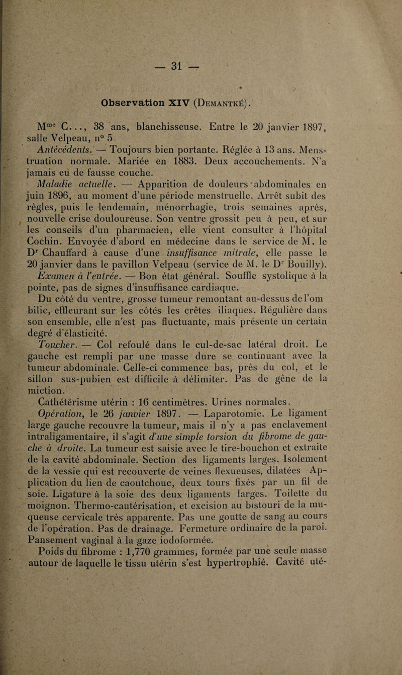 Observation XIV (Demantké). Mmc C..., 38 ans, blanchisseuse. Entre le 20 janvier 1897, salle Velpeau, n° 5 Antécédents. — Toujours bien portante. Réglée à 13 ans. Mens¬ truation normale. Mariée en 1883. Deux accouchements. N’a jamais eu de fausse couche. Maladie actuelle. — Apparition de douleurs abdominales en juin 1896, au moment d’une période menstruelle. Arrêt subit des règles, puis le lendemain, ménorrhagie, trois semaines après, nouvelle crise douloureuse. Son ventre grossit peu à peu, et sur les conseils d’un pharmacien, elle vient consulter à l’hôpital Cochin. Envoyée d’abord en médecine dans le service de M. le Dr Chauffard à cause d’une insuffisance mitrale, elle passe le 20 janvier dans le pavillon Velpeau (service de M. le Dr Bouilly). Examen à l’entrée. — Bon état général. Souffle systolique à la pointe, pas de signes d’insuffisance cardiaque. Du côté du ventre, grosse tumeur remontant au-dessus del’om bilic, effleurant sur les côtés les crêtes iliaques. Régulière dans son ensemble, elle n’est pas fluctuante, mais présente un certain degré d’élasticité. Toucher. — Col refoulé dans le cul-de-sac latéral droit. Le gauche est rempli par une masse dure se continuant avec la tumeur abdominale. Celle-ci commence bas, près du col, et le sillon sus-pubien est difficile à délimiter. Pas de gêne de la miction. Cathétérisme utérin : 16 centimètres. Urines normales. Opération, le 26 janvier 1897. — Laparotomie. Le ligament large gauche recouvre la tumeur, mais il n’y a pas enclavement intraligamentaire, il s’agit d’une simple torsion du fibrome de gau¬ che ci droite. La tumeur est saisie avec le tire-bouchon et extraite de la cavité abdominale. Section des ligaments larges. Isolement de la vessie qui est recouverte de veines flexueuses, dilatées Ap¬ plication du lien de caoutchouc, deux tours fixés par un fil de soie. Ligature à la soie des deux ligaments larges. Toilette du moignon. Thermo-cautérisation, et excision au bistouri de la mu¬ queuse cervicale très apparente. Pas une goutte de sang au cours de l’opération. Pas de drainage. Fermeture ordinaire de la paroi. Pansement vaginal à la gaze iodoformée. Poids du fibrome : 1,770 grammes, formée par une seule masse autour de laquelle le tissu utérin s’est hypertrophié. Cavité uté-