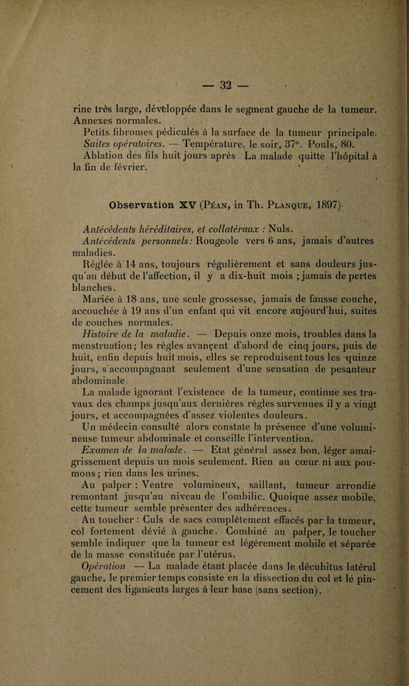 rine très large, développée dans le segment gauche de la tumeur. Annexes normales. Petits fibromes pédiculés à la surface de la tumeur principale. Suites opératoires. — Température, le soir, 37°. Pouls, 80. Ablation des fils huit jours après La malade quitte l’hôpital à la fin de février. Observation XV (Péan, in Th. Planque, 1897) Antécédents héréditaires, et collatéraux : Nuis. Antécédents personnels : Rougeole vers 6 ans, jamais d’autres maladies. Réglée à 14 ans, toujours régulièrement et sans douleurs jus¬ qu’au début de l’affection, il y a dix-huit mois ; jamais de pertes blanches. Mariée à 18 ans, une seule grossesse, jamais de fausse couche, accouchée à 19 ans d’un enfant qui vit encore aujourd’hui, suites de couches normales. Histoire de la maladie. — Depuis onze mois, troubles dans la menstruation; les règles avançent d’abord de cinq jours, puis de huit, enfin depuis huit mois, elles se reproduisent tous les quinze jours, s'accompagnant seulement d’une sensation de pesanteur abdominale. La malade ignorant l’existence de la tumeur, continue ses tra¬ vaux des champs jusqu’aux dernières règles survenues il y a vingt jours, et accompagnées d’assez violentes douleurs. Un médecin consulté alors constate la présence d’une volumi¬ neuse tumeur abdominale et conseille l’intervention. Examen de la malade. — Etat général assez bon, léger amai¬ grissement depuis un mois seulement. Rien au cœur, ni aux pou¬ mons ; rien dans les urines. Au palper : Ventre volumineux, saillant, tumeur arrondie remontant jusqu’au niveau de l’ombilic. Quoique assez mobile, cette tumeur semble présenter des adhérences. Au toucher : Culs de sacs complètement effacés par la tumeur, col fortement dévié à gauche. Combiné au palper, le toucher semble indiquer que la tumeur est légèrement mobile et séparée de la masse constituée par l’utérus. Opération — La malade étant placée dans le décubitus latéral gauche, le premier temps consiste en la dissection du col et le pin¬ cement des ligaments larges à leur base (sans section).