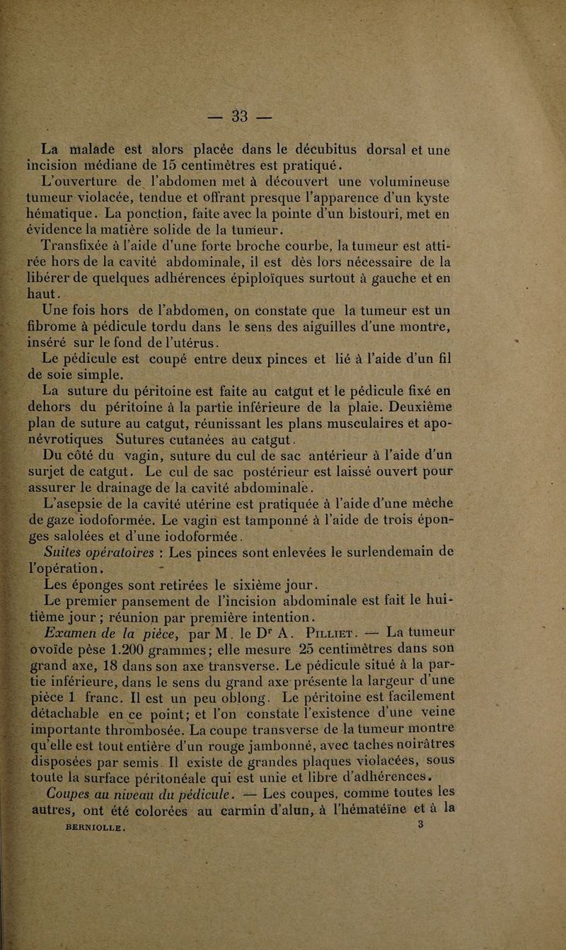 La malade est alors placée dans le décubitus dorsal et une incision médiane de 15 centimètres est pratiqué. L’ouverture de l’abdomen met à découvert une volumineuse tumeur violacée, tendue et offrant presque l’apparence d’un kyste hématique. La ponction, faite avec la pointe d’un bistouri, met en évidence la matière solide de la tumeur. Transfixée à l’aide d’une forte broche courbe, la tumeur est atti¬ rée hors de la cavité abdominale, il est dès lors nécessaire de la libérer de quelques adhérences épiploïques surtout à gauche et en haut. Une fois hors de l’abdomen, on constate que la tumeur est un fibrome à pédicule tordu dans le sens des aiguilles d’une montre, inséré sur le fond de l’utérus. Le pédicule est coupé entre deux pinces et lié à l’aide d’un fil de soie simple. La suture du péritoine est faite au catgut et le pédicule fixé en dehors du péritoine à la partie inférieure de la plaie. Deuxième plan de suture au catgut, réunissant les plans musculaires et apo- névrotiques Sutures cutanées au catgut. Du côté du vagin, suture du cul de sac antérieur à l’aide d’un surjet de catgut. Le cul de sac postérieur est laissé ouvert pour assurer le drainage de la cavité abdominale. L’asepsie de la cavité utérine est pratiquée à l’aide d’une mèche de gaze iodoformée. Le vagin est tamponné à l’aide de trois épon¬ ges salolées et d’une iodoformée. Suites opératoires : Les pinces sont enlevées le surlendemain de l’opération. Les éponges sont retirées le sixième jour. Le premier pansement de l’incision abdominale est fait le hui¬ tième jour ; réunion par première intention. Examen de la pièce, par M. le Dr A. Pilliet. — La tumeur ovoïde pèse 1.200 grammes; elle mesure 25 centimètres dans son grand axe, 18 dans son axe transverse. Le pédicule situé à la par¬ tie inférieure, dans le sens du grand axe présente la largeur d’une pièce 1 franc. Il est un peu oblong. Le péritoine est facilement détachable en ce point; et l’on constate l’existence d’une veine importante thrombosée. La coupe transverse de la tumeur montre qu elle est tout entière d’un rouge jambonné, avec taches noirâtres disposées par semis. Il existe de grandes plaques violacées, sous toute la surface péritonéale qui est unie et libre d’adhérences. Coupes au niveau du pédicule. — Les coupes, comme toutes les autres, ont été colorées au carmin d’alun, à l’hématéïne et à la BERNIOLLE. ^ i