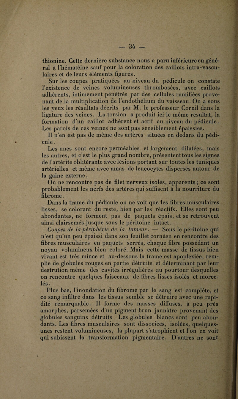 thionine. Cette dernière substance nous a paru inférieure en géné¬ ral à l’hématéme sauf pour la coloration des caillots intra-vascu¬ laires et de leurs éléments figurés. Sur les coupes pratiquées au niveau du pédicule on constate l’existence de veines volumineuses thrombosées, avec caillots adhérents, intimement pénétrés par des cellules ramifiées prove¬ nant de la multiplication de l’endothélium du vaisseau. On a sous les yeux les résultats décrits par M. le professeur Cornil dans la ligature des veines. La torsion a produit ici le même résultat, la formation d’un caillot adhérent et actif au niveau du pédicule. Les parois de ces veines ne sont pas sensiblement épaissies. Il n’en est pas de même des artères situées en dedans du pédi- *■ cule. Les unes sont encore perméables et largement dilatées, mais les autres, et c’est le plus grand nombre, présentent tous les signes de l’artérite oblitérante avec lésions portant sur toutes les tuniques artérielles et même avec amas de leucocytes dispersés autour de la gaine externe. On ne rencontre pas de filet nerveux isolés, apparents; ce sont probablement les nerfs des artères qui suffisent à la nourriture du fibrome. Dans la trame du pédicule on ne voit que les fibres musculaires lisses, se colorant du reste, bien par les réactifs. Elles sont peu abondantes, ne forment pas de paquets épais, et se retrouvent ainsi clairsemés jusque sous le péritoine intact. Coupes de la périphérie de la tumeur. — Sous le péritoine qui n’est qu'un peu épaissi dans son feuillet cornéen en rencontre des fibres musculaires en paquets serrés, chaque fibre possédant un noyau volumineux bien coloré. Mais cette masse de tissus bien vivant est très mince et au-dessous la trame est apoplexiée, rem¬ plie de globules rouges en partie détruits et déterminant par leur destrution même des cavités irrégulières au pourtour desquelles on rencontre quelques faisceaux de fibres lisses isolés et morce¬ lés. Plus bas, l’inondation du fibrome par le sang est complète, et ce sang infiltré dans les tissus semble se détruire avec une rapi¬ dité remarquable. Il forme des masses diffuses, à peu près amorphes, parsemées d'un pigment brun jaunâtre provenant des globules sanguins détruits Les globules blancs sont peu abon¬ dants. Les fibres musculaires sont dissociées, isolées, quelques- unes restent volumineuses, la plupart s’atrophient et l’on en voit qui subissent la transformation pigmentaire. D’autres ne sont