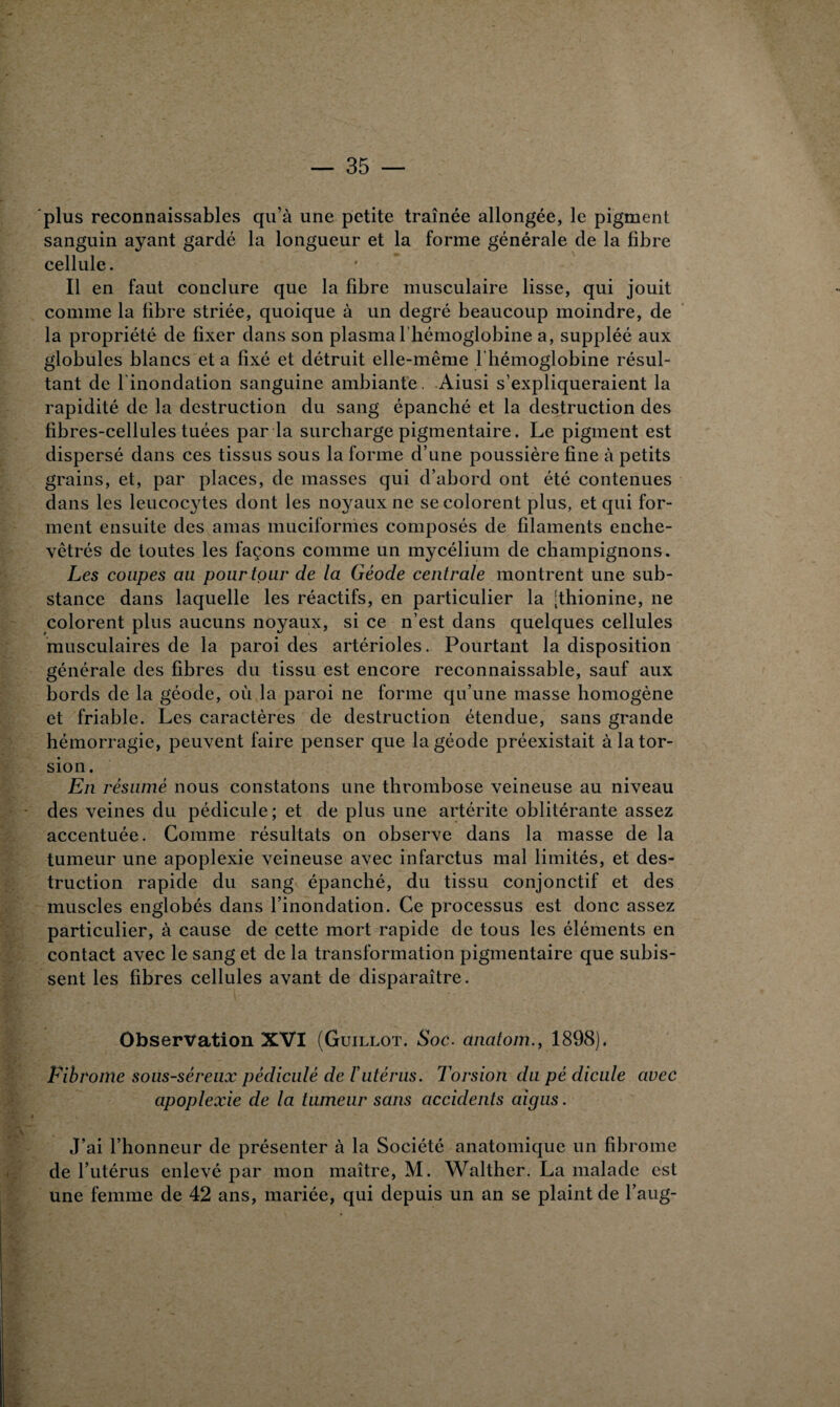 plus reconnaissables qu’à une petite traînée allongée, le pigment sanguin ayant gardé la longueur et la forme générale de la fibre cellule. Il en faut conclure que la fibre musculaire lisse, qui jouit comme la fibre striée, quoique à un degré beaucoup moindre, de la propriété de fixer dans son plasma l’hémoglobine a, suppléé aux globules blancs et a fixé et détruit elle-même l’hémoglobine résul¬ tant de l'inondation sanguine ambiante. Aiusi s’expliqueraient la rapidité de la destruction du sang épanché et la destruction des fibres-cellules tuées par la surcharge pigmentaire. Le pigment est dispersé dans ces tissus sous la forme d’une poussière fine à petits grains, et, par places, de masses qui d’abord ont été contenues dans les leucocytes dont les noyaux ne se colorent plus, et qui for¬ ment ensuite des amas muciformes composés de filaments enche¬ vêtrés de toutes les façons comme un mycélium de champignons. Les coupes au pour tour de la Géode centrale montrent une sub¬ stance dans laquelle les réactifs, en particulier la [thionine, ne colorent plus aucuns noyaux, si ce n’est dans quelques cellules musculaires de la paroi des artérioles. Pourtant la disposition générale des fibres du tissu est encore reconnaissable, sauf aux bords de la géode, où la paroi ne forme qu’une masse homogène et friable. Les caractères de destruction étendue, sans grande hémorragie, peuvent faire penser que la géode préexistait à la tor¬ sion. En résumé nous constatons une thrombose veineuse au niveau des veines du pédicule; et de plus une artérite oblitérante assez accentuée. Comme résultats on observe dans la masse de la tumeur une apoplexie veineuse avec infarctus mal limités, et des¬ truction rapide du sang épanché, du tissu conjonctif et des muscles englobés dans l’inondation. Ce processus est donc assez particulier, à cause de cette mort rapide de tous les éléments en contact avec le sang et de la transformation pigmentaire que subis¬ sent les fibres cellules avant de disparaître. Observation XVI (Guillot. Soc. anatom., 1898). Fibrome sous-séreux pédiculé de ïutérus. Torsion du pé dicule avec apoplexie de la tumeur sans accidents aigus. J’ai l’honneur de présenter à la Société anatomique un fibrome de l’utérus enlevé par mon maître, M. Walther. La malade est une femme de 42 ans, mariée, qui depuis un an se plaint de l’aug-