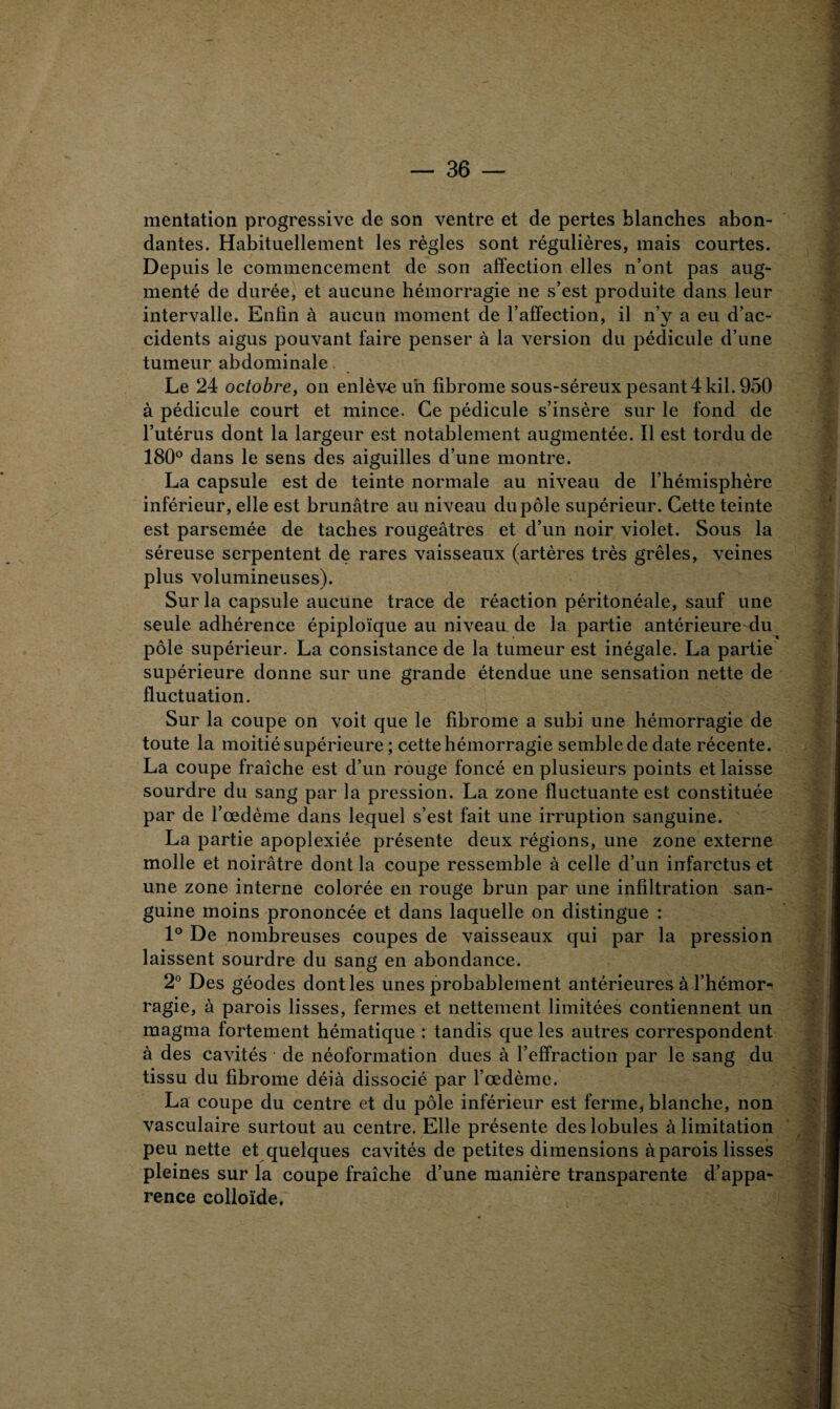 mentation progressive de son ventre et de pertes blanches abon¬ dantes. Habituellement les règles sont régulières, mais courtes. Depuis le commencement de son affection elles n’ont pas aug¬ menté de durée, et aucune hémorragie ne s’est produite dans leur intervalle. Enfin à aucun moment de l’affection, il n’y a eu d’ac¬ cidents aigus pouvant faire penser à la version du pédicule d’une tumeur abdominale Le 24 octobre, on enlève un fibrome sous-séreux pesant 4 kil. 950 à pédicule court et mince. Ce pédicule s’insère sur le fond de l’utérus dont la largeur est notablement augmentée. Il est tordu de 180° dans le sens des aiguilles d’une montre. La capsule est de teinte normale au niveau de l’hémisphère inférieur, elle est brunâtre au niveau du pôle supérieur. Cette teinte est parsemée de taches rougeâtres et d’un noir violet. Sous la séreuse serpentent de rares vaisseaux (artères très grêles, veines plus volumineuses). Sur la capsule aucune trace de réaction péritonéale, sauf une seule adhérence épiploïque au niveau de la partie antérieure du pôle supérieur. La consistance de la tumeur est inégale. La partie supérieure donne sur une grande étendue une sensation nette de fluctuation. Sur la coupe on voit que le fibrome a subi une hémorragie de toute la moitié supérieure ; cette hémorragie semblededate récente. La coupe fraîche est d’un rouge foncé en plusieurs points et laisse sourdre du sang par la pression. La zone fluctuante est constituée par de l’œdème dans lequel s’est fait une irruption sanguine. La partie apoplexiée présente deux régions, une zone externe molle et noirâtre dont la coupe ressemble à celle d’un infarctus et une zone interne colorée en rouge brun par une infiltration san¬ guine moins prononcée et dans laquelle on distingue : 1° De nombreuses coupes de vaisseaux qui par la pression laissent sourdre du sang en abondance. 2° Des géodes dont les unes probablement antérieures à l’hémor¬ ragie, à parois lisses, fermes et nettement limitées contiennent un magma fortement hématique : tandis que les autres correspondent à des cavités de néoformation dues à l’effraction par le sang du tissu du fibrome déià dissocié par l’œdème. La coupe du centre et du pôle inférieur est ferme, blanche, non vasculaire surtout au centre. Elle présente des lobules à limitation peu nette et quelques cavités de petites dimensions à parois lisses pleines sur la coupe fraîche d’une manière transparente d’appa¬ rence colloïde. m