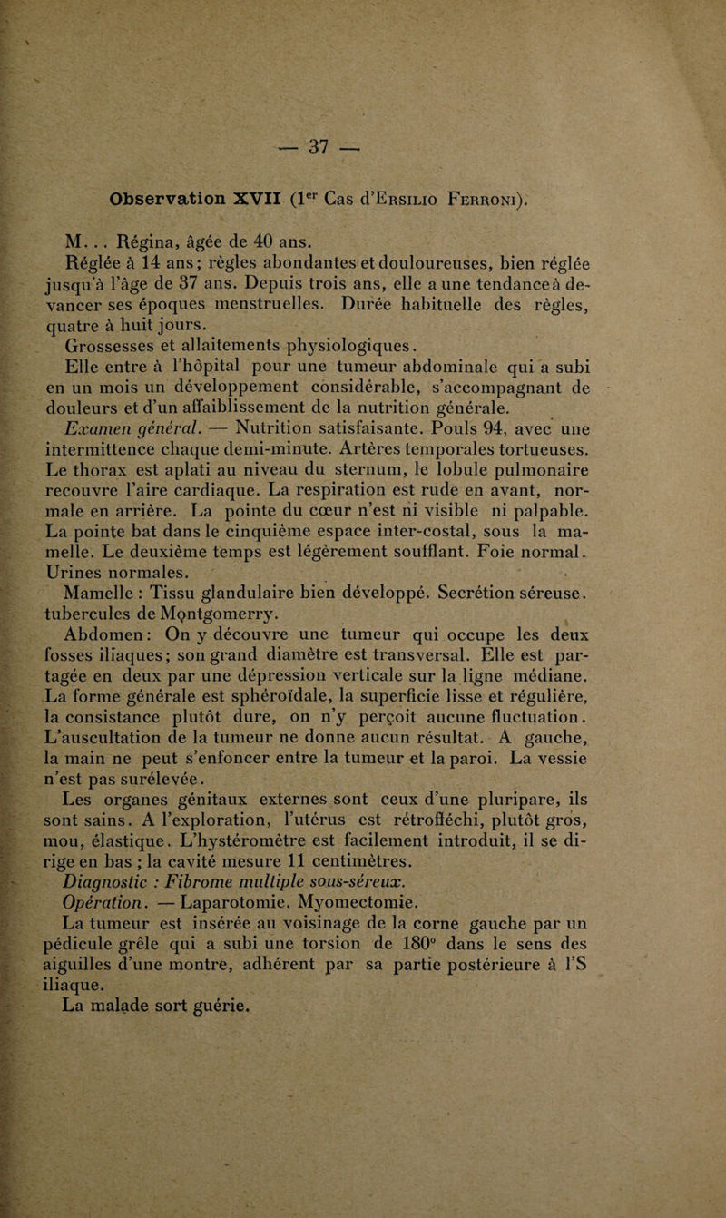 Observation XVII (1er Cas cI’Ersilio Ferroni). M. . . Régina, âgée de 40 ans. Réglée à 14 ans ; règles abondantes et douloureuses, bien réglée jusqu’à l’âge de 37 ans. Depuis trois ans, elle aune tendanceà de¬ vancer ses époques menstruelles. Durée habituelle des règles, quatre à huit jours. Grossesses et allaitements physiologiques. Elle entre à l’hôpital pour une tumeur abdominale qui a subi en un mois un développement considérable, s’accompagnant de douleurs et d’un affaiblissement de la nutrition générale. Examen général. — Nutrition satisfaisante. Pouls 94, avec une intermittence chaque demi-minute. Artères temporales tortueuses. Le thorax est aplati au niveau du sternum, le lobule pulmonaire recouvre l’aire cardiaque. La respiration est rude en avant, nor¬ male en arrière. La pointe du cœur n’est ni visible ni palpable. La pointe bat dans le cinquième espace inter-costal, sous la ma¬ melle. Le deuxième temps est légèrement soufflant. Foie normal. Urines normales. Mamelle : Tissu glandulaire bien développé. Secrétion séreuse, tubercules de Mçntgomerry. Abdomen : On y découvre une tumeur qui occupe les deux fosses iliaques; son grand diamètre est transversal. Elle est par¬ tagée en deux par une dépression verticale sur la ligne médiane. La forme générale est sphéroïdale, la superficie lisse et régulière, la consistance plutôt dure, on n’y perçoit aucune fluctuation. L’auscultation de la tumeur ne donne aucun résultat. A gauche, la main ne peut s’enfoncer entre la tumeur et la paroi. La vessie n’est pas surélevée. Les organes génitaux externes sont ceux d’une pluripare, ils sont sains. A l’exploration, l’utérus est rétrofféchi, plutôt gros, mou, élastique. L’hystéromètre est facilement introduit, il se di¬ rige en bas ; la cavité mesure 11 centimètres. Diagnostic : Fibrome multiple sous-séreux. Opération. —Laparotomie. Myomectomie. La tumeur est insérée au voisinage de la corne gauche par un pédicule grêle qui a subi une torsion de 180° dans le sens des aiguilles d’une montre, adhérent par sa partie postérieure à l’S iliaque. La malade sort guérie.