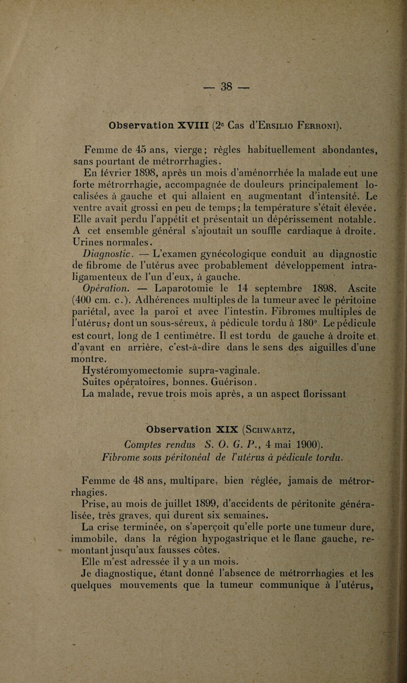 Observation XVIII (2e Cas cI’Ersilio Ferroni). Femme de 45 ans, vierge ; règles habituellement abondantes, sans pourtant de métrorrhagies. En février 1898, après un mois d’aménorrhée la malade eut une forte métrorrhagie, accompagnée de douleurs principalement lo¬ calisées à gauche et qui allaient en augmentant d’intensité. Le ventre avait grossi en peu de temps; la température s’était élevée. Elle avait perdu l’appétit et présentait un dépérissement notable. A cet ensemble général s’ajoutait un souffle cardiaque à droite. Urines normales. Diagnostic. — L’examen g3mécologique conduit au diagnostic de fibrome de l’utérus avec probablement développement intra- ligamenteux de l’un d’eux, à gauche. Opération. — Laparotomie le 14 septembre 1898. Ascite (400 cm. c.). Adhérences multiples de la tumeur avec le péritoine pariétal, avec la paroi et avec l’intestin. Fibromes multiples de l’utérus,* dont un sous-séreux, à pédicule tordu à 180°. Le pédicule est court, long de 1 centimètre. Il est tordu de gauche à droite et d’avant en arrière, c’est-à-dire dans le sens des aiguilles d’une montre. Hystéromyomectomie supra-vaginale. Suites opératoires, bonnes. Guérison. La malade, revue trois mois après, a un aspect florissant Observation XIX (Schwartz, Comptes rendus S. O. G. P., 4 mai 1900). Fibrome sous péritonéal de Vutérus à pédicule tordu. Femme de 48 ans, multipare, bien réglée, jamais de métror- rhagies. Prise, au mois de juillet 1899, d’accidents de péritonite généra¬ lisée, très graves, qui durent six semaines. La crise terminée, on s’aperçoit qu’elle porte une tumeur dure, immobile, dans la région hypogastrique et le flanc gauche, re¬ montant jusqu’aux fausses côtes. Elle m’est adressée il y a un mois. Je diagnostique, étant donné l’absence de métrorrhagies et les quelques mouvements que la tumeur communique à l’utérus,