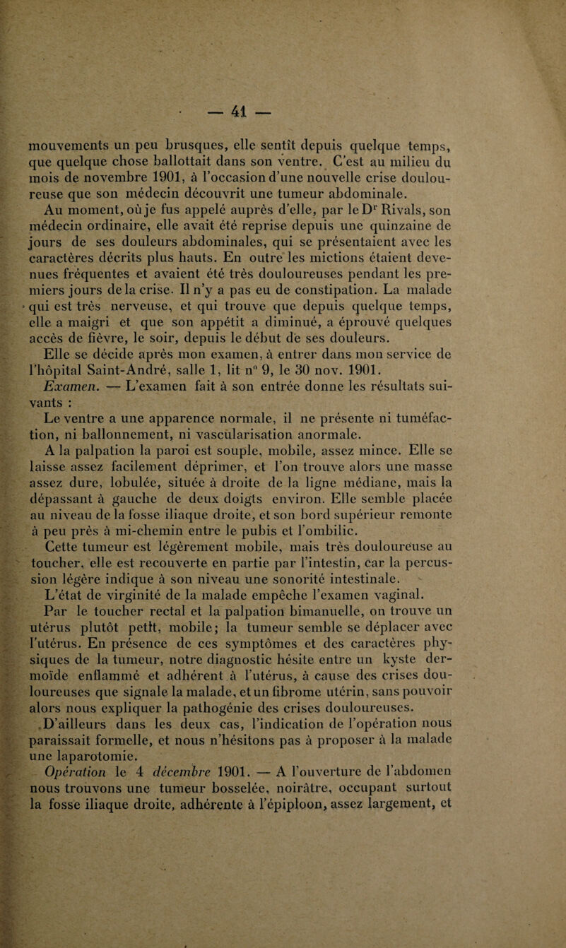 mouvements un peu brusques, elle sentît depuis quelque temps, que quelque chose ballottait dans son ventre. C’est au milieu du mois de novembre 1901, à l’occasion d’une nouvelle crise doulou¬ reuse que son médecin découvrit une tumeur abdominale. Au moment, où je fus appelé auprès d’elle, par le Dr Rivais, son médecin ordinaire, elle avait été reprise depuis une quinzaine de jours de ses douleurs abdominales, qui se présentaient avec les caractères décrits plus hauts. En outre les mictions étaient deve¬ nues fréquentes et avaient été très douloureuses pendant les pre¬ miers jours delà crise. Il n’y a pas eu de constipation. La malade » qui est très nerveuse, et qui trouve que depuis quelque temps, elle a maigri et que son appétit a diminué, a éprouvé quelques accès de fièvre, le soir, depuis le début de ses douleurs. Elle se décide après mon examen, à entrer dans mon service de l’hôpital Saint-André, salle 1, lit n° 9, le 30 nov. 1901. Examen. — L’examen fait à son entrée donne les résultats sui¬ vants : Le ventre a une apparence normale, il ne présente ni tuméfac¬ tion, ni ballonnement, ni vascularisation anormale. A la palpation la paroi est souple, mobile, assez mince. Elle se laisse assez facilement déprimer, et l’on trouve alors une masse assez dure, lobulée, située à droite de la ligne médiane, mais la dépassant à gauche de deux doigts environ. Elle semble placée au niveau de la fosse iliaque droite, et son bord supérieur remonte à peu près à mi-chemin entre le pubis et l’ombilic. Cette tumeur est légèrement mobile, mais très douloureuse au toucher, elle est recouverte en partie par l’intestin, car la percus¬ sion légère indique à son niveau une sonorité intestinale. L’état de virginité de la malade empêche l’examen vaginal. Par le toucher rectal et la palpation bimanuelle, on trouve un utérus plutôt petit, mobile; la tumeur semble se déplacer avec l’utérus. En présence de ces symptômes et des caractères phy¬ siques de la tumeur, notre diagnostic hésite entre un kyste der¬ moïde enflammé et adhérent à l’utérus, à cause des crises dou¬ loureuses que signale la malade, et un fibrome utérin, sans pouvoir alors nous expliquer la pathogénie des crises douloureuses. D’ailleurs dans les deux cas, l’indication de l’opération nous paraissait formelle, et nous n’hésitons pas à proposer à la malade une laparotomie. Opération le 4 décembre 1901. — A l’ouverture de l’abdomen nous trouvons une tumeur bosselée, noirâtre, occupant surtout la fosse iliaque droite, adhérente à l’épiploon, assez largement, et