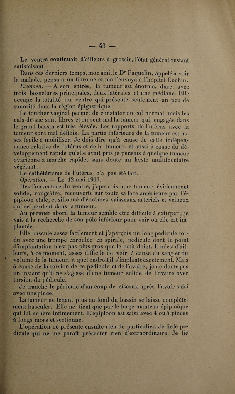 Le ventre continuait d’ailleurs à grossir, l’état général restant satisfaisant Dans ces derniers temps, mon ami, le Dr Paquelin, appelé à voir la malade, pensa à un fibrome et me l’envoya à l’hôpital Cochin. Examen. — A son entrée, la tumeur est énorme, dure, avec trois bosselures principales, deux latérales et une médiane. Elle occupe la totalité du ventre qui présente seulement un peu de sonorité dans la région épigastrique. Le toucher vaginal permet de constater un col normal, mais les culs-de-sac sont libres et on sent mal la tumeur qui, engagée dans le grand bassin est très élevée. Les rapports de l’utérus avec la tumeur sont mal définis. La partie inférieure de la tumeur est as¬ sez facile à mobiliser. Je dois dire qu’à cause de cette indépen¬ dance relative de l’utérus et de la tumeur, et aussi à cause du dé¬ veloppement rapide qu’elle avait pris je pensais à quelque tumeur ovarienne à marche rapide, sans doute un kyste multiloculaire végétant. Le cathétérisme de l’utérus n’a pas été fait. Opération. — Le 12 mai 1903. Dès l’ouverture du ventre, j’aperçois une tumeur évidemment solide, rougeâtre, recouverte sur toute sa face antérieure par l’é¬ piploon étalé, et sillonné d’énormes vaisseaux artériels et veineux qui se perdent dans la tumeur. Au premier abord la tumeur semble être difficile à extirper ; je vais à la recherche de son pôle inférieur pour voir où elle est im¬ plantée. Elle bascule assez facilement et j’aperçois un long pédicule tor¬ du avec une trompe enroulée en spirale, pédicule dont le point d’implantation n’est pas plus gros que le petit doigt. Il m’est d’ail¬ leurs, à ce moment, assez difficile de voir à cause du sang et du volume de la tumeur, à quel endroit il s’implante exactement. Mais à cause de la torsion de ce pédicule et de l’ovaire, je ne doute pas un instant qu’il ne s’agisse d’une tumeur solide de l’ovaire avec torsion du pédicule. Je tranche le pédicule d’un coup de ciseaux après l’avoir saisi avec une pince. La tumeur ne tenant plus au fond du bassin se laisse complète¬ ment basculer. Elle ne tient que par le large manteau épiploïque qui lui adhère intimement. L’épiploon est saisi avec 4 ou 5 pinces à longs mors et sectionné. L’opération ne présente ensuite rien de particulier. Je liele pé¬ dicule qui ne me paraît présenter rien d’extraordinaire. Je lie