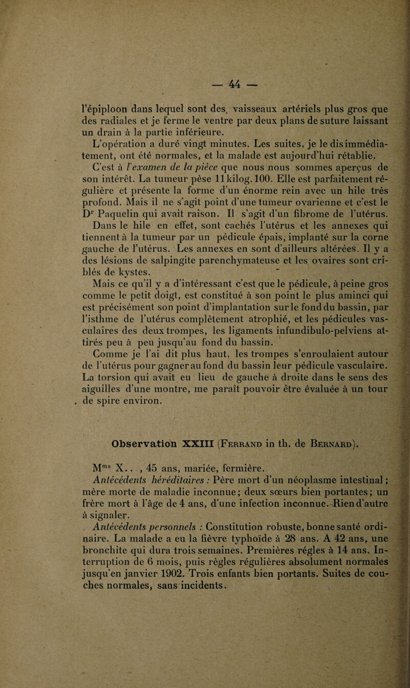 l’épiploon dans lequel sont des^ vaisseaux artériels plus gros que des radiales et je ferme le ventre par deux plans de suture laissant un drain à la partie inférieure. L’opération a duré vingt minutes. Les suites, je le dis immédia¬ tement, ont été normales, et la malade est aujourd’hui rétablie. C’est à l'examen de la pièce que nous nous sommes aperçus de son intérêt. La tumeur pèse llkilog. 100. Elle est parfaitement ré¬ gulière et présente la forme d’un énorme rein avec un hile très profond. Mais il ne s’agit point d’une tumeur ovarienne et c’est le Dr Paquelin qui avait raison. Il s’agit d’un fibrome de l’utérus. Dans le hile en effet, sont cachés l’utérus et les annexes qui tiennent à la tumeur par un pédicule épais, implanté sur la corne gauche de l’utérus. Les annexes en sont d’ailleurs altérées. Il y a des lésions de salpingite parenchymateuse et les ovaires sont cri¬ blés de kystes. Mais ce qu’il y a d’intéressant c’est que le pédicule, à peine gros comme le petit doigt, est constitué à son point le plus aminci qui est précisément son point d’implantation sur le fond du bassin, par l’isthme de l’utérus complètement atrophié, et les pédicules vas¬ culaires des deux trompes, les ligaments infundibulo-pelviens at¬ tirés peu à peu jusqu’au fond du bassin. Comme je l’ai dit plus haut, les trompes s’enroulaient autour de l’utérus pour gagnerait fond du bassin leur pédicule vasculaire. La torsion qui avait eu lieu de gauche à droite dans le sens des aiguilles d’une montre, me paraît pouvoir être évaluée à un tour . de spire environ. Observation XXIII (Ferrand in th. de Bernard). Mme X.. , 45 ans, mariée, fermière. Antécédents héréditaires : Père mort d’un néoplasme intestinal ; mère morte de maladie inconnue ; deux sœurs bien portantes ; un frère mort à l’âge de 4 ans, d’une infection inconnue. Rien d’autre à signaler. Antécédents personnels : Constitution robuste, bonne santé ordi¬ naire. La malade a eu la fièvre typhoïde à 28 ans. A 42 ans, une bronchite qui dura trois semaines. Premières régies à 14 ans. In¬ terruption de 6 mois, puis règles régulières absolument normales jusqu’en janvier 1902. Trois enfants bien portants. Suites de cou¬ ches normales, sans incidents.