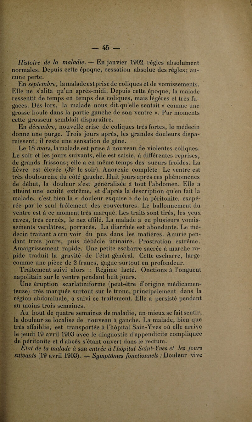 Histoire de la maladie. — En janvier 1902, règles absolument normales. Depuis cette époque, cessation absolue des règles; au¬ cune perte. En septembre, lamaladeestprisede coliques et de vomissements. Elle ne s’alita qu’un après-midi. Depuis cette époque, la malade ressentit de temps en temps des coliques, mais légères et très fu¬ gaces. Dès lors, la malade nous dit qu’elle sentait « comme une grosse boule dans la partie gauche de son ventre ». Par moments cette grosseur semblait disparaître. En décembre, nouvelle crise de coliques très fortes, le médecin donne une purge. Trois jours après, les grandes douleurs dispa¬ raissent; il reste une sensation de gêne. Le 18 mars, la malade est prise à nouveau de violentes coliques. Le soir et les jours suivants, elle est saisie, à différentes reprises, de grands frissons; elle a en même temps des sueurs froides. La fièvre est élevée (39° le soir). Anorexie complète. Le ventre est très douloureùx du côté gauche. Huit jours après ces phénomènes de début, la douleur s’est généralisée à tout l’abdomen. Elle a atteint une acuité extrême, et d’après la description qu’en fait la malade, c’est bien la « douleur exquise » de la péritonite, exapé- rée par le seul frôlement des couvertures. Le ballonnement du ventre est à ce moment très marqué. Les traits sont tirés, les yeux caves, très cernés, le nez effilé. La malade a eu plusieurs vomis¬ sements verdâtres, porracés. La diarrhée est abondante. Le mé¬ decin traitant a cru voir du pus dans les matières. Anurie pen¬ dant trois jours, puis débâcle urinaire. Prostration extrême. Amaigrissement rapide. Une petite escharre sacrée à marche ra¬ pide traduit la gravité de l’état général. Cette escharre, large comme une pièce de 2 francs, gagne surtout en profondeur. Traitement suivi alors : Régime lacté. Onctions à l’onguent napolitain sur le ventre pendant huit jours. Une éruption scarlatiniforme (peut-être d’origine médicamen¬ teuse) très marquée surtout sur le tronc, principalement dans la région abdominale, a suivi ce traitement. Elle a persisté pendant au moins trois semaines. Au bout de quatre semaines de maladie, un mieux se fait sentir, la douleur se localise de nouveau à gauche. La malade, bien que très affaiblie, est transportée à l’hôpital Sain-Yves où elle arrive le jeudi 19 avril 1903 avec le diagnostic d’appendicite compliquée de péritonite et d’abcès s’étant ouvert dans le rectum. Etat de la malade à son entrée à l’hôpital Saint-Yves et les jours suivants (19 avril 1903). — Symptômes fonctionnels : Douleur vive