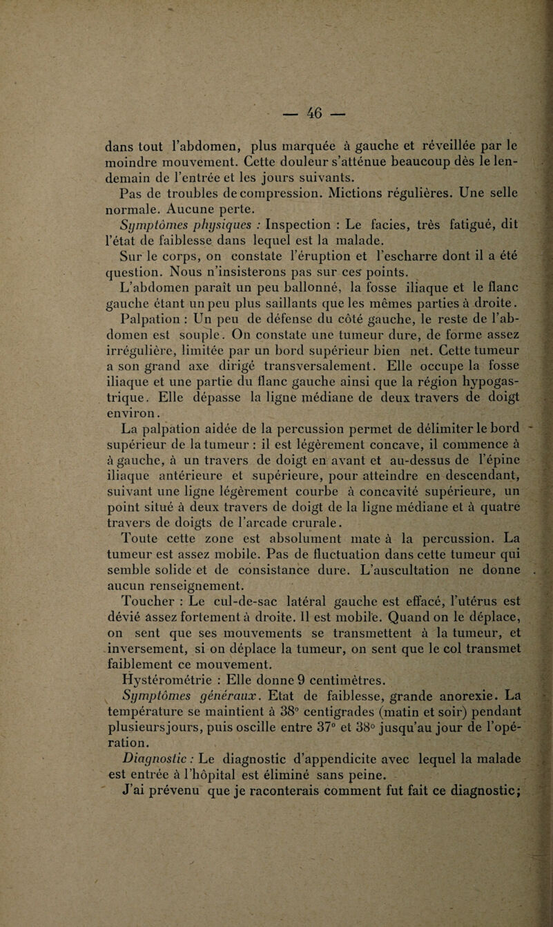 dans tout l’abdomen, plus marquée à gauche et réveillée par le moindre mouvement. Cette douleur s’atténue beaucoup dès le len¬ demain de l’entrée et les jours suivants. Pas de troubles décompression. Mictions régulières. Une selle normale. Aucune perte. Symptômes physiques : Inspection : Le faciès, très fatigué, dit l’état de faiblesse dans lequel est la malade. Sur le corps, on constate l’éruption et l’escharre dont il a été question. Nous n’insisterons pas sur ces points. L’abdomen paraît un peu ballonné, la fosse iliaque et le flanc gauche étant un peu plus saillants que les mêmes parties à droite. Palpation : Un peu de défense du côté gauche, le reste de l’ab¬ domen est souple. On constate une tumeur dure, de forme assez irrégulière, limitée par un bord supérieur bien net. Cette tumeur a son grand axe dirigé transversalement. Elle occupe la fosse iliaque et une partie du flanc gauche ainsi que la région hypogas¬ trique. Elle dépasse la ligne médiane de deux travers de doigt environ. La palpation aidée de la percussion permet de délimiter le bord supérieur de la tumeur : il est légèrement concave, il commence à à gauche, à un travers de doigt en avant et au-dessus de l’épine iliaque antérieure et supérieure, pour atteindre en descendant, suivant une ligne légèrement courbe à concavité supérieure, un point situé à deux travers de doigt de la ligne médiane et à quatre travers de doigts de l’arcade crurale. Toute cette zone est absolument mate à la percussion. La tumeur est assez mobile. Pas de fluctuation dans cette tumeur qui semble solide et de consistance dure. L’auscultation ne donne aucun renseignement. Toucher : Le cul-de-sac latéral gauche est effacé, l’utérus est dévié assez fortement à droite. 11 est mobile. Quand on le déplace, on sent que ses mouvements se transmettent à la tumeur, et inversement, si on déplace la tumeur, on sent que le col transmet faiblement ce mouvement. Hystérométrie : Elle donne 9 centimètres. Symptômes généraux. Etat de faiblesse, grande anorexie. La température se maintient à 38° centigrades (matin et soir) pendant plusieursjours, puis oscille entre 37° et 38° jusqu’au jour de l’opé¬ ration. Diagnostic : Le diagnostic d’appendicite avec lequel la malade est entrée à l’hôpital est éliminé sans peine. J’ai prévenu que je raconterais comment fut fait ce diagnostic;