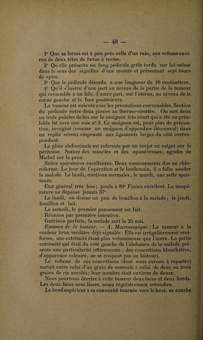 1° Que sa forme est à peu près celle d’un rein, son volume envi¬ ron de deux têtes de fœtus à terme. 2° Qu elle présente un long pédicule grêle tordu sur lui-même dans le sens des aiguilles d’une montre et présentant sept tours de spire. 3° Que le pédicule détordu a une longueur de 10 centimètres. •4° Qu'il s’insère d’une part au niveau de la partie de la tumeur qui ressemble à un hile, d'autre part, sur l’utérus, au niveau de la corne gauche et la face postérieure. La tumeur est enlevée avec les précautions convenables. Section du pédicule entre deux pinces au thermo-cautère. On met deux ou trois pointes de feu sur le moignon très court qui a été au préa¬ lable lié avec une soie n°3. Ce moignon est, pour plus de précau¬ tion, invaginé (comme un moignon d’appendice iléo-cæcal) dans un replis séreux emprunté aux ligaments larges du côté corres¬ pondant. La plaie abdominale est refermée par un surjet au catgut sur le péritoine. Suture des muscles et des aponévroses; agrafes de Michel sur la peau. Suites opératoires excellentes. Deux vomissements dus au chlo¬ roforme. Le jour de l’opération et le lendemain, il a fallu sonder la malade. Le lundi, mictions normales; le mardi, une selle spon¬ tanée. Etat général très bon; pouls à 80° Faciès excellent. La tempé¬ rature ne dépasse jamais 37°. Le lundi, on donne un peu de bouillon à la malade; le jeudi, bouillon et lait. Le samedi, le premier pansement est fait. Réunion par première intention. Guérison parfaite, la malade sort le 25 mai. Examen de la tumeur. — A. Macroscopique : La tumeur a la couleur brun verdâtre déjà signalée. Elle est irrégulièrement réni- forme, une extrémité étant plus volumineuse que l’autre. La petite extrémité qui était du côté gauche de F abdomen de la malade pré¬ sente une particularité iiftéressante : des concrétions blanchâtres, d’apparence calcaire, ne se coupant pas au bistouri. Le volume de ces concrétions (dont nous aurons à reparler) variait entre celui d’un grain de semoule à celui de deux ou trois grains de riz accolés; leur nombre était environ de douze. Nous pourrons décrire à cette tumeur deux faces et deux bords. Les deux faces sont lisses, assez régulièrement arrondies. Le bord supérieur a sa convexité tournée vers le haut, sa courbe