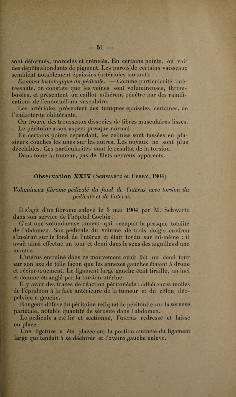 sont déformés, morcelés et crénelés. En certains points, on voit des dépôts abondants de pigment. Les parois de certains vaisseaux semblent notablement épaissies (artérioles surtout). Examen histologique du.pédicule. —- Comme particularité inté¬ ressante, on constate que les veines sont volumineuses, throm¬ bosées, et présentent un caillot adhérent pénétré par des ramifi¬ cations de l’endothélium vasculaire. Les artérioles présentent des tuniques épaissies, certaines, de l’endartérite oblitérante. On trouve des trousseaux dissociés de fibres musculaires lisses. Le péritoine a son aspect presque normal. En certains points cependant, les cellules sont tassées en plu¬ sieurs couches les unes sur les autres. Les noyaux ne sont plus décelables. Ces particularités sont le résultat de la torsion. Dans toute la tumeur, pas de filets nerveux apparents. Observation XXIV (Schwartz et Ferry, 1904). Volumineux fibrome pédicule du fond de l'utérus avec torsion du pédicule et de l’utérus. Il s’agit d’un fibrome enlevé le 3 mai 1904 par M. Schwartz dans son service de l’hôpital Cochin, C’est une volumineuse tumeur qui occupait la presque totalité de l’abdomen. Son pédicule du volume de trois doigts environ s’insérait sur le fond de l’utérus et était tordu sur lui-même : il avait ainsi effectué un tour et demi dans le sens des aiguilles d’une montre. L’utérus entraîné dans ce mouvement avait fait un demi tour sur son axe de telle façon que les annexes gauches étaient à droite et réciproquement. Le ligament large gauche était tiraillé, aminci et comme étranglé par la torsion utérine. Il y avait des traces de réaction péritonéale : adhérences molles de l’épiploon à la face antérieure de la tumeur et du côlon iléo- pelvien à gauche. Rougeur diffuse du péritoine reliquat de péritonite sur la séreuse pariétale, notable quantité de sérosité dans l’abdomen. Le pédicule a été lié et sectionné, l’utérus redressé et laissé en place. Une ligature a été placée sur la portion amincie du ligament large qui tendait à se déchirer et l’ovaire gauche enlevé.