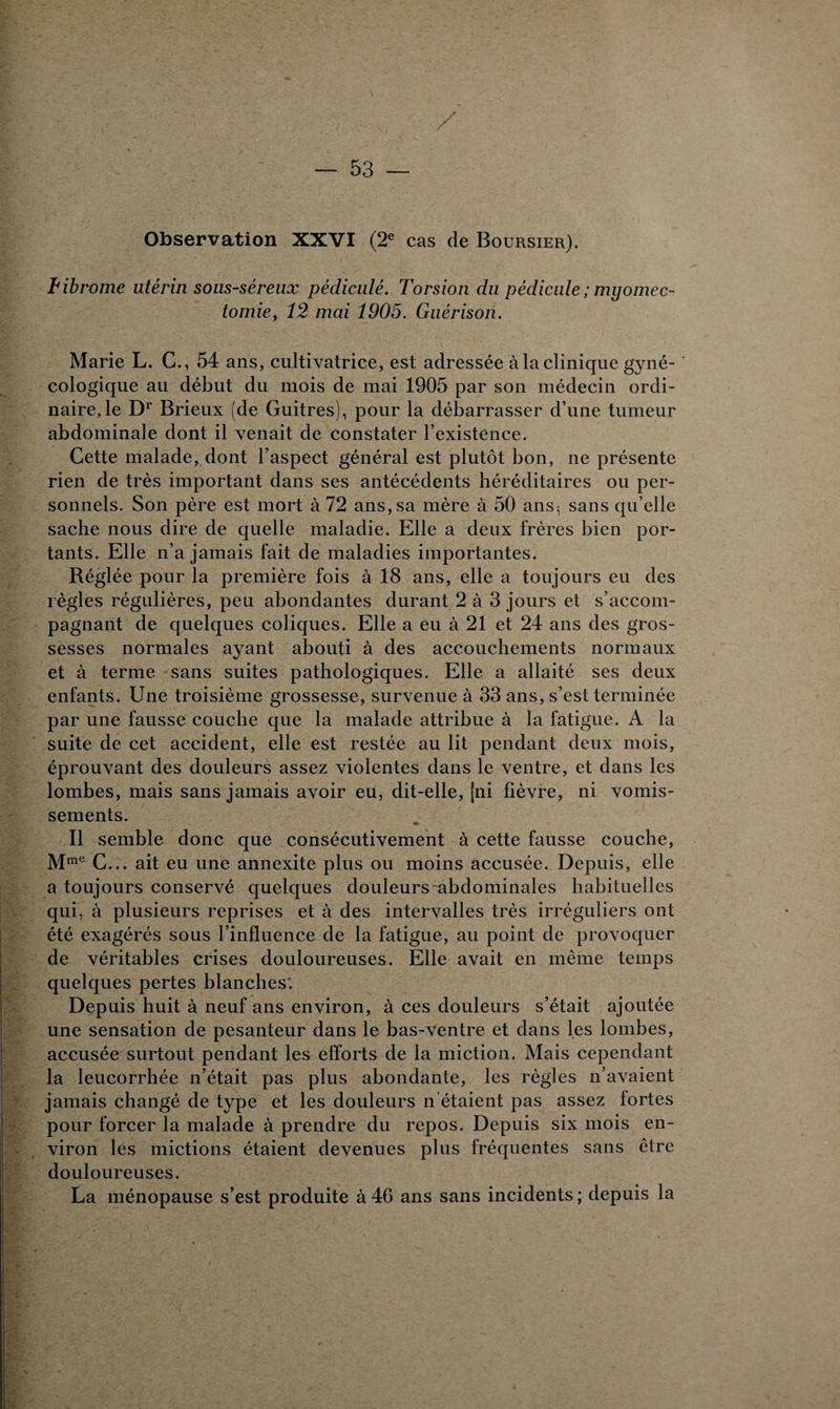 Observation XXVI (2e cas de Boursier). ïibrome utérin sous-séreux pédiculé. Torsion du pédicule ; myomec¬ tomie, 12 mai 1905. Guérison. Marie L. C., 54 ans, cultivatrice, est adressée à la clinique gyné¬ cologique au début du mois de mai 1905 par son médecin ordi¬ naire, le Dr Brieux (de Guitres), pour la débarrasser d’une tumeur abdominale dont il venait de constater l’existence. Cette malade, dont l’aspect général est plutôt bon, ne présente rien de très important dans ses antécédents héréditaires ou per¬ sonnels. Son père est mort à 72 ans, sa mère à 50 ans5 sans qu’elle sache nous dire de quelle maladie. Elle a deux frères bien por¬ tants. Elle n’a jamais fait de maladies importantes. Réglée pour la première fois à 18 ans, elle a toujours eu des règles régulières, peu abondantes durant 2 à 3 jours et s’accom¬ pagnant de quelques coliques. Elle a eu à 21 et 24 ans des gros¬ sesses normales ayant abouti à des accouchements normaux et à terme sans suites pathologiques. Elle a allaité ses deux enfants. Une troisième grossesse, survenue à 33 ans, s’est terminée par une fausse couche que la malade attribue à la fatigue. A la suite de cet accident, elle est restée au lit pendant deux mois, éprouvant des douleurs assez violentes dans le ventre, et dans les lombes, mais sans jamais avoir eu, dit-elle, (ni fièvre, ni vomis¬ sements. B semble donc que consécutivement à cette fausse couche, Mme C... ait eu une annexite plus ou moins accusée. Depuis, elle a toujours conservé quelques douleurs -abdominales habituelles qui, à plusieurs reprises et à des intervalles très irréguliers ont été exagérés sous l’influence de la fatigue, au point de provoquer de véritables crises douloureuses. Elle avait en même temps quelques pertes blanches'. Depuis huit à neuf ans environ, à ces douleurs s’était ajoutée une sensation de pesanteur dans le bas-ventre et dans les lombes, accusée surtout pendant les efforts de la miction. Mais cependant la leucorrhée n’était pas plus abondante, les règles n’avaient jamais changé de type et les douleurs n étaient pas assez fortes pour forcer la malade à prendre du repos. Depuis six mois en¬ viron les mictions étaient devenues plus fréquentes sans être douloureuses. La ménopause s’est produite à 46 ans sans incidents ; depuis la