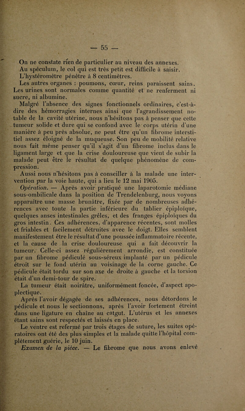On ne constate rien de particulier au niveau des annexes. Au spéculum, le col qui est très petit est difficile à saisir, L’hystéromètre pénètre à 8 centimètres. Les autres organes : poumons, cœur, reins paraissent sains. Les urines sont normales comme quantité et ne renferment ni sucre, ni albumine. Malgré l’absence des signes fonctionnels ordinaires, c’est-à- dire des hémorragies internes ainsi que l’agrandissement no¬ table de la cavité utérine, nous n’hésitons pas à penser que cette tumeur solide et dure qui se confond avec le corps utérin d’une manière à peu près absolue, ne peut être qu’un fibrome intersti¬ tiel assez éloigné de la muqueuse. Son peu de mobilité relative nous fait même penser qu’il s’agit d’un fibrome inclus dans le ligament large et que la crise douloureuse que vient de subir la malade peut être le résultat de quelque phénomène de com¬ pression. Aussi nous n’hésitons pas à conseiller à la malade une inter¬ vention par la voie haute, qui a lieu le 12 mai 1905. Opération. — Après avoir pratiqué une laparotomie médiane sous-ombilicale dans la position de Trendelenburg, nous voyons apparaître une masse brunâtre, fixée par de nombreuses adhé¬ rences avec toute la partie inférieure du tablier épiploïque, quelques anses intestinales grêles, et des franges épiploïques du gros intestin. Ces adhérences, d’apparence récentes, sont molles et friables et facilement détruites avec le doigt. Elles semblent manifestement être le résultat d’une poussée inflammatoire récente, et la cause de la crise douloureuse qui a fait découvrir la tumeur. Celle-ci assez régulièrement arrondie, est constituée par un fibrome pédiculé sous-séreux implanté par un pédicule étroit sur le fond utérin au voisinage de la corne gauche. Ce pédicule était tordu sur son axe de droite à gauche et la torsion était d’un demi-tour de spire. La tumeur était noirâtre, uniformément foncée, d’aspect apo¬ plectique. Après l’avoir dégagée de ses adhérences, nous détordons le pédicule et nous le sectionnons, après l’avoir fortement étreint dans une ligature en chaîne au catgut. L’utérus et les annexes étant sains sont respectés et laissés en place. Le ventre est refermé par trois étages de suture, les suites opé¬ ratoires ont été des plus simples et la malade quitte l’hôpital com¬ plètement guérie, le 10 juin. Examen de la pièce. — Le fibrome que nous avons enlevé
