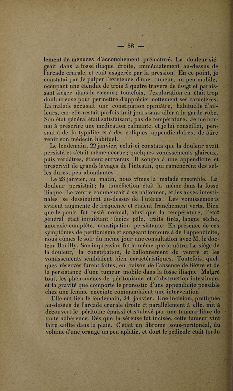 lement de menaces d’accouchement prématuré. La douleur sié¬ geait dans la fosse iliaque droite, immédiatement au-dessus de l’arcade crurale, et était exagérée par la pression. En ce point, je constatai par Je palper l’existence d’une tumeur, un peu mobile, occupant une étendue de trois à quatre travers de doigt et parais¬ sant siéger dans le cæcum; toutefois, l’exploration en était trop douloureuse pour permettre d’apprécier nettement ses caractères. La malade accusait une constipation opiniâtre, habituelle d’ail¬ leurs, car elle restait parfois huit jours sans aller à la garde-robe. Son état général était satisfaisant, pas de température. Je me bor¬ nai à prescrire une médication calmante, et je lui conseillai, pen¬ sant à de la typhlite et à des coliques appendiculaires, de faire venir son médecin habituel. Le lendemain, 22 janvier, celui-ci constata que la douleur avait persisté et s’était même accrue ; quelques vomissements glaireux, puis verdâtres, étaient survenus. Il songea à une appendicite et prescrivit de grands lavages de l’intestin, qui ramenèrent des sel¬ les dures, peu abondantes. Le 23 janvier, au matin, nous vîmes la malade ensemble. La douleur persistait ; la tuméfaction était la même dans la fosse iliaque. Le ventre commençait à se ballonner, et les anses intesti¬ nales se dessinaient au-dessus de l’utérus. Les vomissements avaient augmenté de fréquence et étaient franchement verts. Bien que le pouls fut resté normal, ainsi que la température, l’état général était inquiétant : faciès pâle, traits tirés, langue sèche, anorexie complète, constipation persistante . En présence de ces symptômes de péritonisme et songeant toujours à de l’appendicite, nous eûmes le soir du même jour une consultation avec M. le doc¬ teur Bouilly. Son impression fut la même que la nôtre. Le siège de la douleur, la constipation, le ballonnement du ventre et les vomissements semblaient bien caractéristiques. Toutefois, quel¬ ques réserves furent faites, en raison de l’absence de fièvre et de la persistance d’une tumeur mobile dans la fosse iliaque Malgré tout, les phénomènes de péritonisme et d’obstruction intestinale, et la gravité que comporte le pronostic d’une appendicite possible chez une femme enceinte commandaient une intervention Elle eut lieu le lendemain, 24 janvier. Une incision, pratiquée au-dessus de l’arcade crurale droite et parallèlement à elle, mit à découvert le péritoine épaissi et soulevé par une tumeur libre de toute adhérence. Dès que la séreuse fut incisée, cette tumeur vint faire saillie dans la plaie. C’était un fibrome sous-péritonéal, du volume d’une orange un peu aplatie, et dont le pédicule était tordu