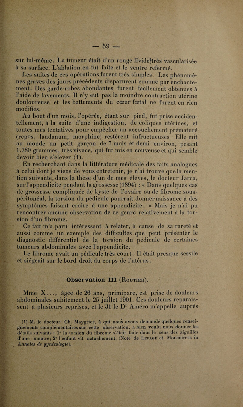 sur lui-même. La tumeur était d’un rouge livideftrès vascularisée à sa surface. L’ablation en fut faite et le ventre refermé. Les suites de ces opérations furent très simples. Les phénomè¬ nes graves des jours précédents disparurent comme par enchante¬ ment. Des garde-robes abondantes furent facilement obtenues à l’aide de lavements. Il n’y eut pas la moindre contraction utérine douloureuse et les battements du cœur fœtal ne furent en rien modifiés. Au bout d’un mois, l’opérée, étant sur pied, fut prise acciden¬ tellement, à la suite d’une indigestion, de coliques utérines, et toutes mes tentatives pour empêcher un accouchement prématuré (repos, laudanum, morphine) restèrent infructueuses Elle mit au monde un petit garçon de 7 mois et demi environ, pesant 1.780 grammes, très vivace, qui fut mis en couveuse et qui semble devoir bien s’élever (1). En recherchant dans la littérature médicale des faits analogues à celui dont je viens de vous entretenir, je n’ai trouvé que la men¬ tion suivante, dans la thèse d’un de mes élèves, le docteur Jarea, suM'appendicite pendant la grossesse (1894) : « Dans quelques cas de grossesse compliquée de kyste de l’ovaire ou de fibrome sous- péritonéal, la torsion du pédicule pourrait donner naissance à des symptômes faisant croire à une appendicite. » Mais je n’ai pu rencontrer aucune observation de ce genre relativement à la tor¬ sion d’un fibrome. Ce fait m’a paru intéressant à relater, à cause de sa rareté et aussi comme un exemple des difficultés que peut présenter le diagnostic différentiel de la torsion du pédicule de certaines tumeurs abdominales avec l'appendicite. Le fibrome avait un pédicule très court. Il était presque sessile et siégeait sur le bord droit du corps de l’utérus. Observation III (Routier). Mme X. . ., âgée de 26 ans, primipare, est prise de douleurs abdominales subitement le 25 juillet 1901. Ces douleurs reparais¬ sent à plusieurs reprises, et le 31 le Dr Améro m’appelle auprès (1) M. le docteur Ch. Maygrier, à qui nous avons demandé quelques rensei¬ gnements complémentaires sur cette observation, a bien voulu nous donner les détails suivants : 1° la torsion du fibrome s’était faite daus le sens des aiguilles d’une montre; 2° l’enfant vit actuellement. (Note de Lepage et Mouciiotte in Annales de gynécologie).