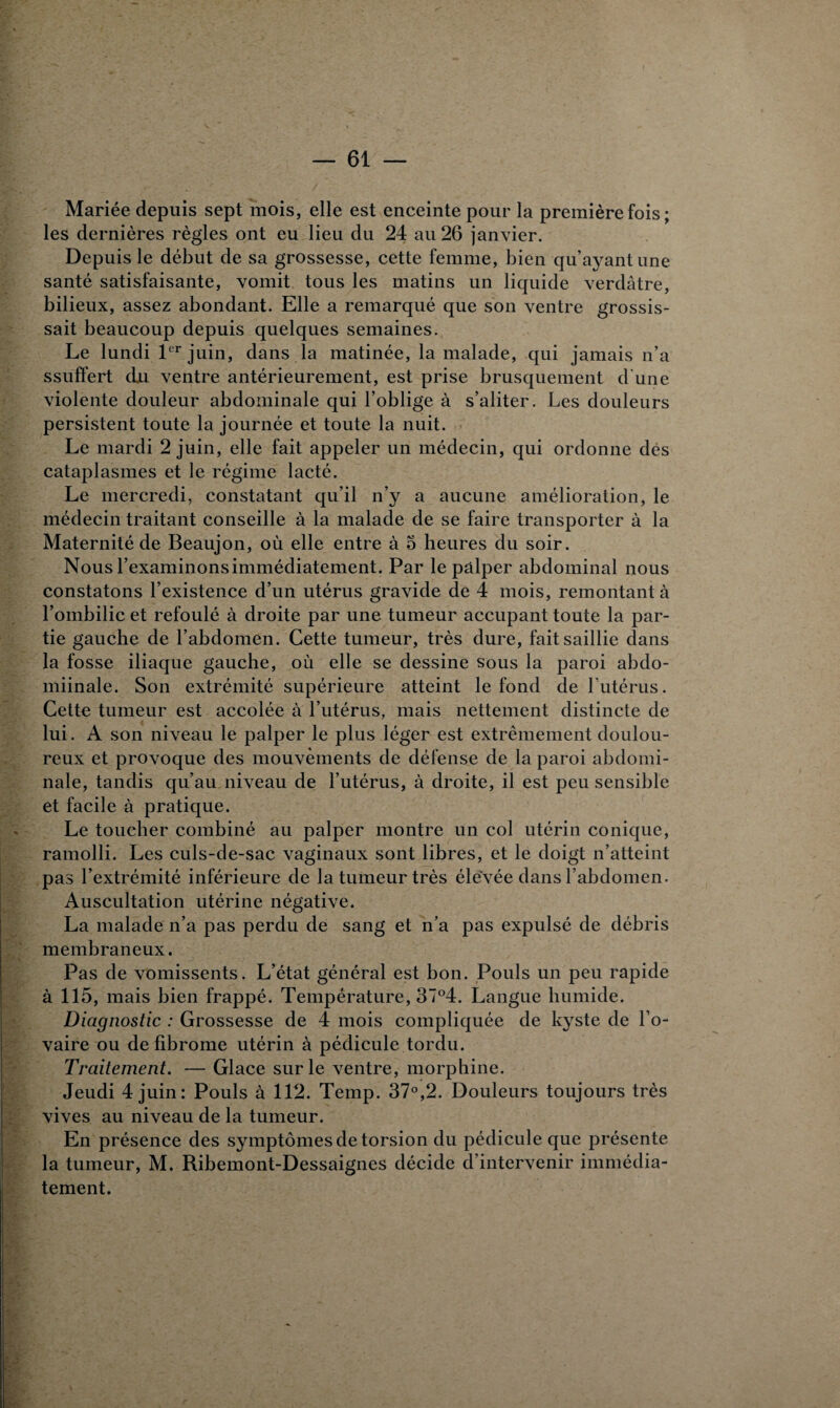 Mariée depuis sept mois, elle est enceinte pour la première fois ; les dernières règles ont eu lieu du 24 au 26 janvier. Depuis le début de sa grossesse, cette femme, bien qu’ayant une santé satisfaisante, vomit tous les matins un liquide verdâtre, bilieux, assez abondant. Elle a remarqué que son ventre grossis¬ sait beaucoup depuis quelques semaines. Le lundi 1er juin, dans la matinée, la malade, qui jamais n’a ssuffert du ventre antérieurement, est prise brusquement d'une violente douleur abdominale qui l’oblige à s’aliter. Les douleurs persistent toute la journée et toute la nuit. Le mardi 2 juin, elle fait appeler un médecin, qui ordonne des cataplasmes et le régime lacté. Le mercredi, constatant qu’il n’y a aucune amélioration, le médecin traitant conseille à la malade de se faire transporter à la Maternité de Beaujon, où elle entre à o heures du soir. Nous l’examinons immédiatement. Par le palper abdominal nous constatons l’existence d’un utérus gravide de 4 mois, remontant à l’ombilic et refoulé à droite par une tumeur accupant toute la par¬ tie gauche de l’abdomen. Cette tumeur, très dure, fait saillie dans la fosse iliaque gauche, où elle se dessine sous la paroi abdo- miinale. Son extrémité supérieure atteint le fond de l’utérus. Cette tumeur est accolée à l’utérus, mais nettement distincte de lui. A son niveau le palper le plus léger est extrêmement doulou¬ reux et provoque des mouvements de défense de la paroi abdomi¬ nale, tandis qu’au niveau de l’utérus, à droite, il est peu sensible et facile à pratique. Le toucher combiné au palper montre un col utérin conique, ramolli. Les culs-de-sac vaginaux sont libres, et le doigt n’atteint pas l’extrémité inférieure de la tumeur très élevée dans l’abdomen. Auscultation utérine négative. La malade n’a pas perdu de sang et n’a pas expulsé de débris membraneux. Pas de vomissents. L’état général est bon. Pouls un peu rapide à 115, mais bien frappé. Température, 37°4. Langue humide. Diagnostic : Grossesse de 4 mois compliquée de kyste de l’o¬ vaire ou de fibrome utérin à pédicule tordu. Traitement. — Glace sur le ventre, morphine. Jeudi 4 juin: Pouls à 112. Temp. 37°,2. Douleurs toujours très vives au niveau de la tumeur. En présence des symptômes de torsion du pédicule que présente la tumeur, M. Ribemont-Dessaignes décide d’intervenir immédia¬ tement.