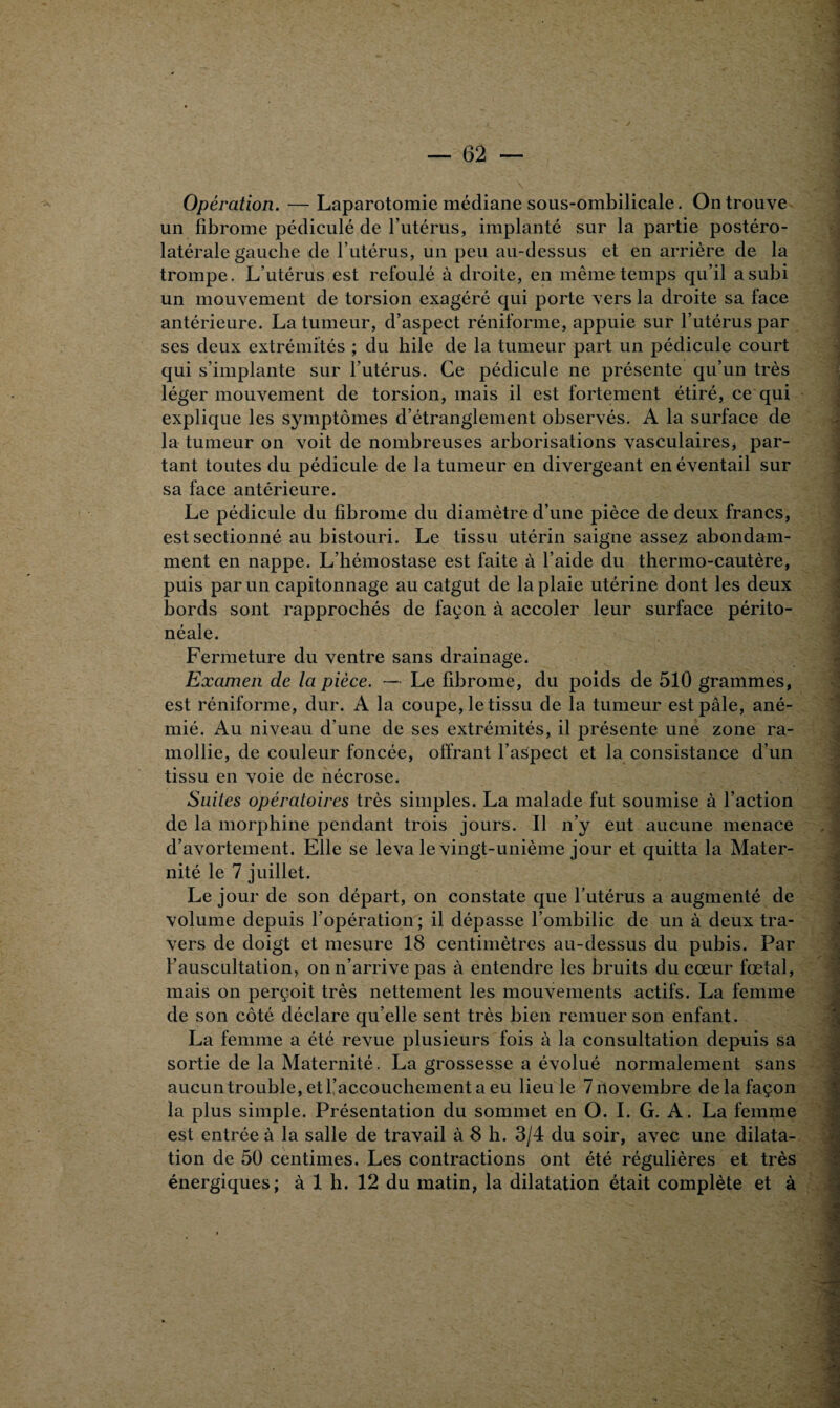 Opération. — Laparotomie médiane sous-ombilicale. On trouve un fibrome pédiculé de l’utérus, implanté sur la partie postéro¬ latérale gauche de l’utérus, un peu au-dessus et en arrière de la trompe. L’utérus est refoulé à droite, en même temps qu’il a subi un mouvement de torsion exagéré qui porte vers la droite sa face antérieure. La tumeur, d’aspect réniforme, appuie sur l’utérus par ses deux extrémités ; du hile de la tumeur part un pédicule court qui s’implante sur l’utérus. Ce pédicule ne présente qu’un très léger mouvement de torsion, mais il est fortement étiré, ce qui explique les symptômes d’étranglement observés. A la surface de la tumeur on voit de nombreuses arborisations vasculaires * par¬ tant toutes du pédicule de la tumeur en divergeant en éventail sur sa face antérieure. Le pédicule du fibrome du diamètre d’une pièce de deux francs, est sectionné au bistouri. Le tissu utérin saigne assez abondam¬ ment en nappe. L’hémostase est faite à l’aide du thermo-cautère, puis par un capitonnage au catgut de la plaie utérine dont les deux bords sont rapprochés de façon à accoler leur surface périto¬ néale. Fermeture du ventre sans drainage. Examen de la pièce. — Le fibrome, du poids de 510 grammes, est réniforme, dur. A la coupe, le tissu de la tumeur est pâle, ané¬ mié. Au niveau d’une de ses extrémités, il présente une zone ra¬ mollie, de couleur foncée, offrant l’aspect et la consistance d’un tissu en voie de nécrose. Suites opératoires très simples. La malade fut soumise à l’action de la morphine pendant trois jours. Il n’y eut aucune menace d’avortement. Elle se leva le vingt-unième jour et quitta la Mater¬ nité le 7 juillet. Le jour de son départ, on constate que l’utérus a augmenté de volume depuis l’opération ; il dépasse l’ombilic de un à deux tra¬ vers de doigt et mesure 18 centimètres au-dessus du pubis. Par l’auscultation, on n’arrive pas à entendre les bruits du cœur fœtal, mais on perçoit très nettement les mouvements actifs. La femme de son côté déclare qu’elle sent très bien remuer son enfant. La femme a été revue plusieurs fois à la consultation depuis sa sortie de la Maternité. La grossesse a évolué normalement sans aucuntrouble, et l’accouchement a eu lieu le 7novembre de la façon la plus simple. Présentation du sommet en O. I. G. A. La femme est entrée à la salle de travail à 8 h. 3/4 du soir, avec une dilata¬ tion de 50 centimes. Les contractions ont été régulières et très