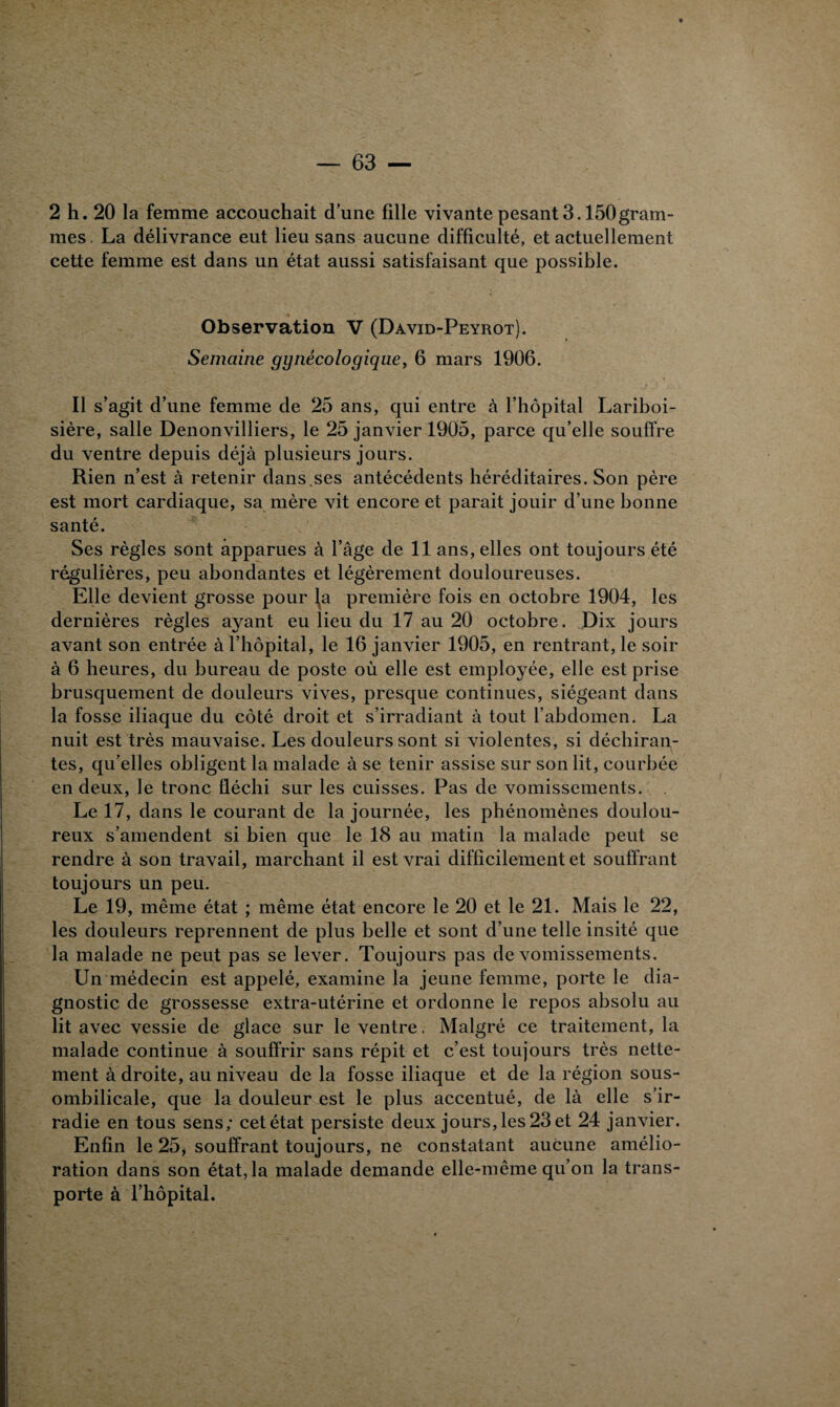 2 h. 20 la femme accouchait d’une fille vivante pesant 3.150gram¬ mes . La délivrance eut lieu sans aucune difficulté, et actuellement cette femme est dans un état aussi satisfaisant que possible. Observation V (David-Peyrot). Semaine gynécologique, 6 mars 1906. Il s’agit d’une femme de 25 ans, qui entre à l’hôpital Lariboi¬ sière, salle Denonvilliers, le 25 janvier 1905, parce qu’elle souffre du ventre depuis déjà plusieurs jours. Rien n’est à retenir dans.ses antécédents héréditaires. Son père est mort cardiaque, sa mère vit encore et parait jouir d’une bonne santé. Ses règles sont apparues à l’âge de 11 ans, elles ont toujours été régulières, peu abondantes et légèrement douloureuses. Elle devient grosse pour l^a première fois en octobre 1904, les dernières règles ayant eu lieu du 17 au 20 octobre. Dix jours avant son entrée à l’hôpital, le 16 janvier 1905, en rentrant, le soir à 6 heures, du bureau de poste où elle est employée, elle est prise brusquement de douleurs vives, presque continues, siégeant dans la fosse iliaque du côté droit et s’irradiant à tout l’abdomen. La nuit est très mauvaise. Les douleurs sont si violentes, si déchiran¬ tes, qu’elles obligent la malade à se tenir assise sur son lit, courbée en deux, le tronc fléchi sur les cuisses. Pas de vomissements. . Le 17, dans le courant de la journée, les phénomènes doulou¬ reux s’amendent si bien que le 18 au matin la malade peut se rendre à son travail, marchant il est vrai difficilement et souffrant toujours un peu. Le 19, même état ; même état encore le 20 et le 21. Mais le 22, les douleurs reprennent de plus belle et sont d’une telle insité que la malade ne peut pas se lever. Toujours pas de vomissements. Un médecin est appelé, examine la jeune femme, porte le dia¬ gnostic de grossesse extra-utérine et ordonne le repos absolu au lit avec vessie de glace sur le ventre. Malgré ce traitement, la malade continue à souffrir sans répit et c’est toujours très nette¬ ment à droite, au niveau de la fosse iliaque et de la région sous- ombilicale, que la douleur est le plus accentué, de là elle s’ir¬ radie en tous sens; cet état persiste deux jours, les 23 et 24 janvier. Enfin le 25, souffrant toujours, ne constatant aucune amélio¬ ration dans son état, la malade demande elle-même qu’on la trans¬ porte à l’hôpital.