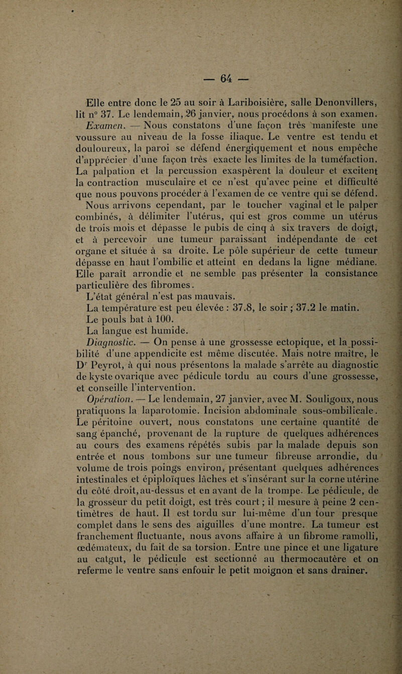 Elle entre donc le 25 au soir à Lariboisière, salle Denonvillers, lit n° 37. Le lendemain, 26 janvier, nous procédons à son examen. Examen. — Nous constatons d’une façon très manifeste une voussure au niveau de la fosse iliaque. Le ventre est tendu et douloureux, la paroi se défend énergiquement et nous empêche d’apprécier d’une façon très exacte les limites de la tuméfaction. La palpation et la percussion exaspèrent la douleur et excitent la contraction musculaire et ce n’est qu’avec peine et difficulté que nous pouvons procéder à l’examen de ce ventre qui se défend. Nous arrivons cependant, par le toucher vaginal et le palper combinés, à délimiter l’utérus, qui est gros comme un utérus de trois mois et dépasse le pubis de cinq à six travers de doigt, et à percevoir une tumeur paraissant indépendante de cet organe et située à sa droite. Le pôle supérieur de cette tumeur dépasse en haut l’ombilic et atteint en dedans la ligne médiane. Elle paraît arrondie et ne semble pas présenter la consistance particulière des fibromes. L’état général n’est pas mauvais. La température est peu élevée : 37.8, le soir ; 37.2 le matin. Le pouls bat à 100. La langue est humide. Diagnostic. — On pense à une grossesse ectopique, et la possi¬ bilité d’une appendicite est même discutée. Mais notre maître, le Dr Peyrot, à qui nous présentons la malade s’arrête au diagnostic de kyste ovarique avec pédicule tordu au cours d’une grossesse, et conseille l’intervention. Opération. — Le lendemain, 27 janvier, avec M. Souligoux, nous pratiquons la laparotomie. Incision abdominale sous-ombilicale. Le péritoine ouvert, nous constatons une certaine quantité de sang épanché, provenant de la rupture de quelques adhérences au cours des examens répétés subis par la malade depuis son entrée et nous tombons sur une tumeur fibreuse arrondie, du volume de trois poings environ, présentant quelques adhérences intestinales et épiploïques lâches et s’insérant sur la corne utérine du côté droit, au-dessus et en avant de la trompe. Le pédicule, de la grosseur du petit doigt, est très court ; il mesure à peine 2 cen¬ timètres de haut. Il est tordu sur lui-même d’un tour presque complet dans le sens des aiguilles d’une montre. La tumeur est franchement fluctuante, nous avons affaire à un fibrome ramolli, œdémateux, du fait de sa torsion. Entre une pince et une ligature au catgut, le pédicule est sectionné au thermocautère et on referme le ventre sans enfouir le petit moignon et sans drainer.