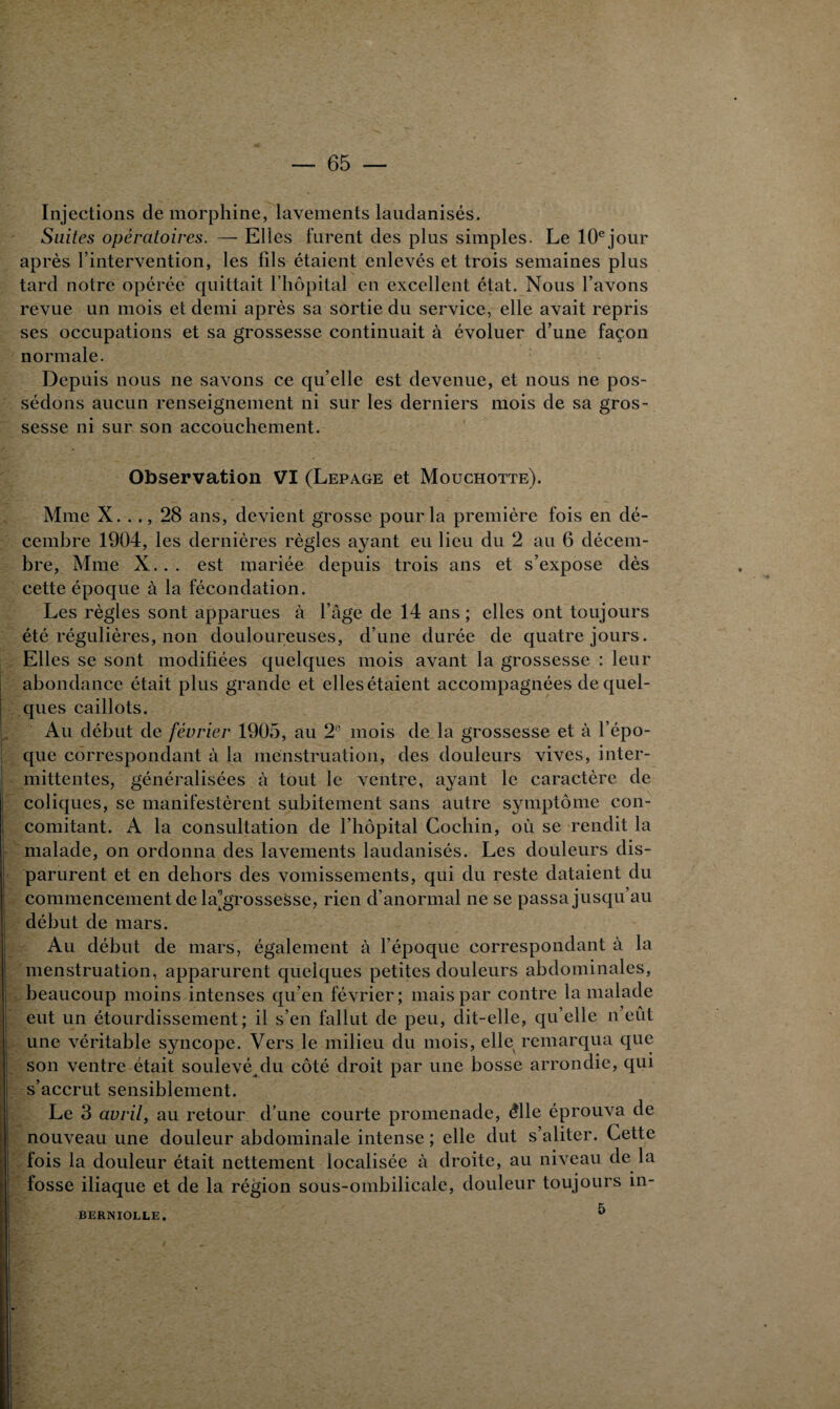 Injections de morphine, lavements laudanisés. Suites opératoires. — Elles furent des plus simples. Le 10ejour après l’intervention, les fils étaient enlevés et trois semaines plus tard notre opérée quittait l’hôpital en excellent état. Nous l’avons revue un mois et demi après sa sortie du service, elle avait repris ses occupations et sa grossesse continuait à évoluer d’une façon normale. Depuis nous ne savons ce qu’elle est devenue, et nous ne pos¬ sédons aucun renseignement ni sur les derniers mois de sa gros¬ sesse ni sur son accouchement. Observation VI (Lepage et Mouchotte). Mme X. .., 28 ans, devient grosse pour la première fois en dé¬ cembre 1904, les dernières règles ayant eu lieu du 2 au 6 décem¬ bre, Mme X. . . est mariée depuis trois ans et s’expose dès cette époque à la fécondation. Les règles sont apparues à l’âge de 14 ans ; elles ont toujours été régulières, non douloureuses, d’une durée de quatre jours. Elles se sont modifiées quelques mois avant la grossesse : leur abondance était plus grande et elles étaient accompagnées de quel¬ ques caillots. Au début de février 1905, au 2e mois de la grossesse et à l’épo¬ que correspondant à la menstruation, des douleurs vives, inter¬ mittentes, généralisées à tout le ventre, ayant le caractère de coliques, se manifestèrent subitement sans autre symptôme con¬ comitant. A la consultation de l’hôpital Cochin, où se rendit la malade, on ordonna des lavements laudanisés. Les douleurs dis¬ parurent et en dehors des vomissements, qui du reste dataient du commencement de la^grossesse, rien d’anormal ne se passa jusqu’au début de mars. Au début de mars, également à l’époque correspondant à la menstruation, apparurent quelques petites douleurs abdominales, beaucoup moins intenses qu’en février; mais par contre la malade eut un étourdissement; il s’en fallut de peu, dit-elle, qu’elle n’eût une véritable syncope. Vers le milieu du mois, elle remarqua que son ventre était soulevé du côté droit par une bosse arrondie, qui s’accrut sensiblement. Le 3 avril, au retour d’une courte promenade, élle éprouva de nouveau une douleur abdominale intense; elle dut s’aliter. Cette fois la douleur était nettement localisée à droite, au niveau de la # • fosse iliaque et de la région sous-ombilicale, douleur toujours în- 5 BERNIOLLE.