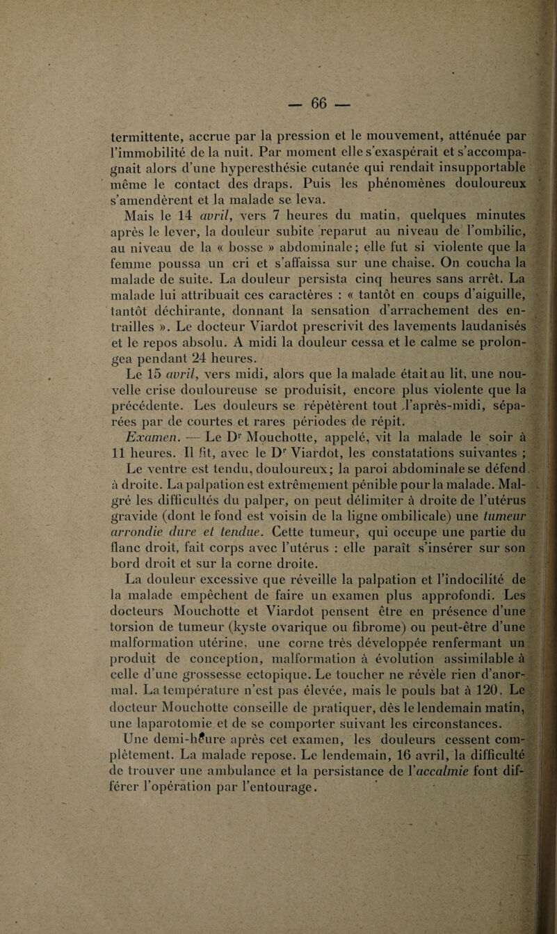 termittente, accrue par la pression et le mouvement, atténuée par l’immobilité delà nuit. Par moment elle s’exaspérait et s’accompa¬ gnait alors d’une hyperesthésie cutanée qui rendait insupportable même le contact des draps. Puis les phénomènes douloureux s’amendèrent et la malade se leva. Mais le 14 avril, vers 7 heures du matin, quelques minutes après le lever, la douleur subite reparut au niveau de l’ombilic, au niveau de la « bosse » abdominale ; elle fut si violente que la femme poussa un cri et s’affaissa sur une chaise. On coucha la malade de suite. La douleur persista cinq heures sans arrêt. La malade lui attribuait ces caractères : « tantôt en coups d’aiguille, tantôt déchirante, donnant la sensation d’arrachement des en¬ trailles ». Le docteur Viardot prescrivit des lavements laudanisés et le repos absolu. A midi la douleur cessa et le calme se prolon¬ gea pendant 24 heures. Le 15 avril, vers midi, alors que la malade était au lit, une nou¬ velle crise douloureuse se produisit, encore plus violente que la précédente. Les douleurs se répétèrent tout J’après-midi, sépa¬ rées par de courtes et rares périodes de répit. Examen. — Le Dr Mouchotte, appelé, vit la malade le soir à 11 heures. Il fit, avec le Dr Viardot, les constatations suivantes ; Le ventre est tendu, douloureux; la paroi abdominale se défend à droite. La palpation est extrêmement pénible pour la malade. Mal¬ gré les difficultés du palper, on peut délimiter à droite de l’utérus gravide (dont le fond est voisin de la ligne ombilicale) une tumeur arrondie dure et tendue. Cette tumeur, qui occupe une partie du flanc droit, fait corps avec l’utérus : elle paraît s’insérer sur son bord droit et sur la corne droite. La douleur excessive que réveille la palpation et l’indocilité de la malade empêchent de faire un examen plus approfondi. Les docteurs Mouchotte et Viardot pensent être en présence d’une torsion de tumeur (kyste ovarique ou fibrome) ou peut-être d’une malformation utérine, une corne très développée renfermant un produit de conception, malformation à évolution assimilable à celle d’une grossesse ectopique. Le toucher ne révèle rien d’anor¬ mal. La température n’est pas élevée, mais le pouls bat à 120. Le docteur Mouchotte conseille de pratiquer, dès le lendemain matin, une laparotomie et de se comporter suivant les circonstances. Une demi-h?ure après cet examen, les douleurs cessent com¬ plètement. La malade repose. Le lendemain, 16 avril, la difficulté de trouver une ambulance et la persistance de Y accalmie font dif¬ férer l’opération par l’entourage.