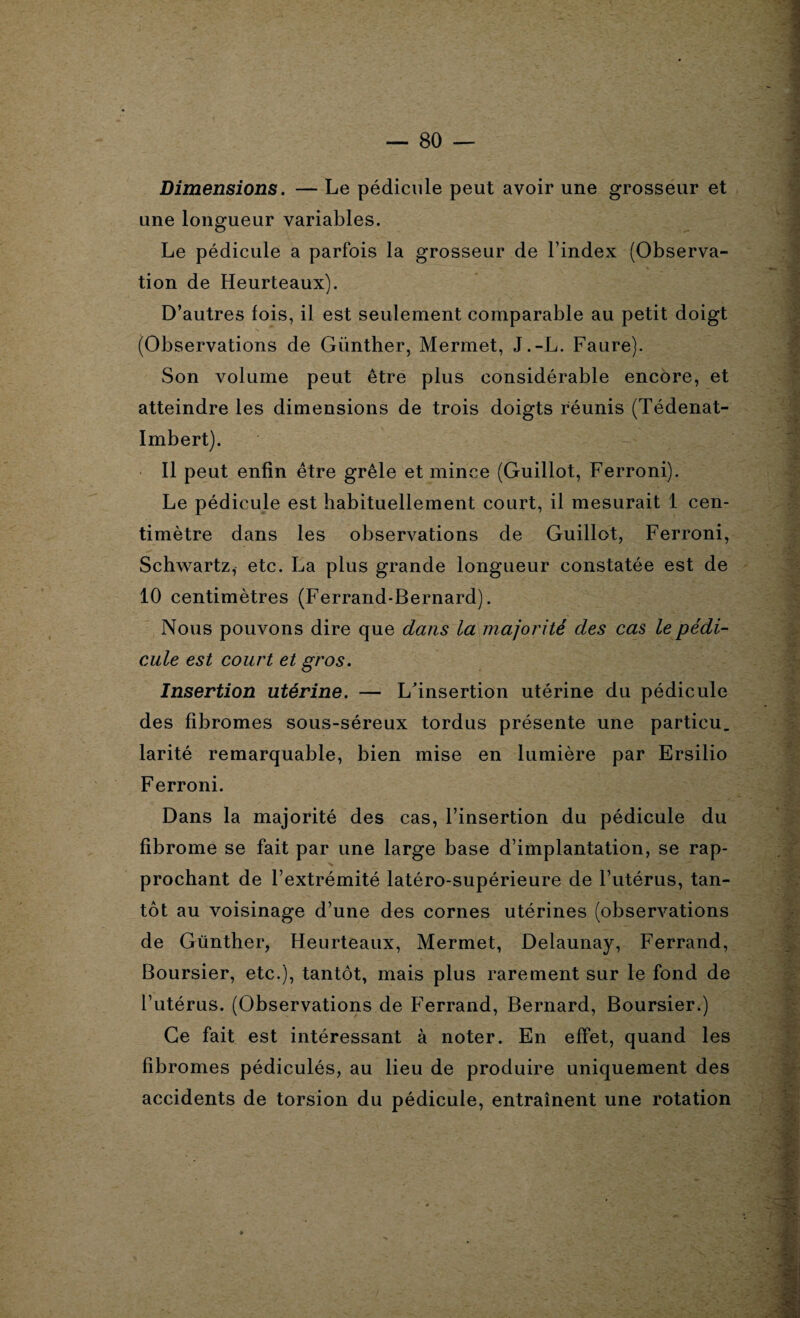 Dimensions. — Le pédicule peut avoir une grosseur et une longueur variables. Le pédicule a parfois la grosseur de l’index (Observa¬ tion de Heurteaux). D’autres fois, il est seulement comparable au petit doigt (Observations de Giinther, Mermet, J.-L. Faure). Son volume peut être plus considérable encore, et atteindre les dimensions de trois doigts réunis (Tédenat- Imbert). Il peut enfin être grêle et mince (Guillot, Ferroni). Le pédicule est habituellement court, il mesurait 1 cen¬ timètre dans les observations de Guillot, Ferroni, Schwartz, etc. La plus grande longueur constatée est de 10 centimètres (Ferrand-Bernard). Nous pouvons dire que dans la majorité des cas le pédi¬ cule est court et gros. Insertion utérine. — L'insertion utérine du pédicule des fibromes sous-séreux tordus présente une particu. larité remarquable, bien mise en lumière par Ersilio Ferroni. Dans la majorité des cas, l’insertion du pédicule du fibrome se fait par une large base d’implantation, se rap¬ prochant de l’extrémité latéro-supérieure de l’utérus, tan¬ tôt au voisinage d’une des cornes utérines (observations de Günther, Heurteaux, Mermet, Delaunay, Ferrand, Boursier, etc.), tantôt, mais plus rarement sur le fond de l’utérus. (Observations de Ferrand, Bernard, Boursier.) Ce fait est intéressant à noter. En effet, quand les fibromes pédiculés, au lieu de produire uniquement des accidents de torsion du pédicule, entraînent une rotation