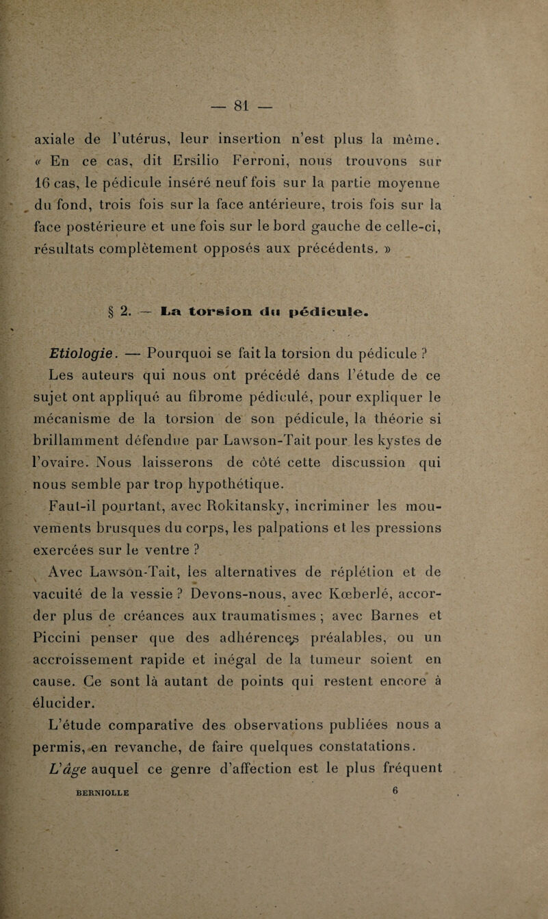 — 81 — axiale de l’utérus, leur insertion n’est plus la meme. En ce cas, dit Ersilio Ferroni, nous trouvons sur 16 cas, le pédicule inséré neuf fois sur la partie moyenne du fond, trois fois sur la face antérieure, trois fois sur la face postérieure et une fois sur le bord gauche de celle-ci, résultats complètement opposés aux précédents. » § 2. — La torsion du pédicule. Etiologie. — Pourquoi se fait la torsion du pédicule ? Les auteurs qui nous ont précédé dans l’étude de ce sujet ont appliqué au fibrome pédiculé, pour expliquer le mécanisme de la torsion de son pédicule, la théorie si brillamment défendue par Lawson-Tait pour les kystes de l’ovaire. Nous laisserons de côté cette discussion qui nous semble par trop hypothétique. Faut-il pourtant, avec Rokitansky, incriminer les mou¬ vements brusques du corps, les palpations et les pressions exercées sur le ventre ? Avec Lawson-Tait, les alternatives de réplétion et de vacuité de la vessie ? Devons-nous, avec Kœberlé, accor¬ der plus de créances aux traumatismes ; avec Barnes et Piccini penser que des adhérence^ préalables, ou un accroissement rapide et inégal de la tumeur soient en cause. Ce sont là autant de points qui restent encore à élucider. L’étude comparative des observations publiées nous a permis, en revanche, de faire quelques constatations. L'âge auquel ce genre d’affection est le plus fréquent BERNIOLLE