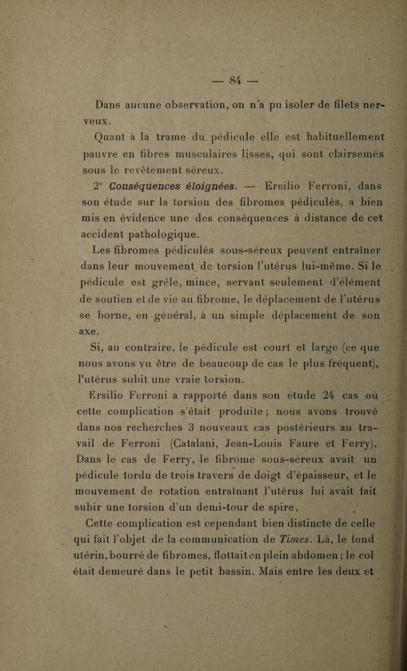 Dans aucune observation, on n’a pu isoler de filets ner¬ veux. Quant à la trame du pédicule elle est habituellement pauvre en fibres musculaires lisses, qui sont clairsemés sous le revêtement séreux. 2° Conséquences éloignées. — Ersilio Ferroni, dans son étude sur la torsion des fibromes pédiculés, a bien mis en évidence une des conséquences à distance de cet accident pathologique. Les fibromes pédiculés sous-séreux peuvent entraîner dans leur mouvement de torsion Futérus lui-même. Si le pédicule est grêle, mince, servant seulement d’élément de soutien et de vie au fibrome, le déplacement de Futérus se borne, en général, à un simple déplacement de son axe. Si, au contraire, le pédicule est court et large (ce que nous avons vu être de beaucoup de cas le plus fréquent), Futérus subit une vraie torsion. Ersilio Ferroni a rapporté dans son étude 24 cas où cette complication s’était produite ; nous avons trouvé dans nos recherches 3 nouveaux cas postérieurs au tra¬ vail de Ferroni (Gatalani, Jean-Louis Faure et Ferry). Dans le cas de Ferry, le fibrome sous-séreux avait un pédicule tordu de trois travers de doigt d’épaisseur, et le mouvement de rotation entraînant Futérus lui avait fait subir une torsion d’un demi-tour de spire. Cette complication est cependant bien distincte de celle qui fait l’objet de la communication de Times. Là, le fond utérin, bourré de fibromes, flottait en plein abdomen ; le col était demeuré dans le petit bassin. Mais entre les deux et