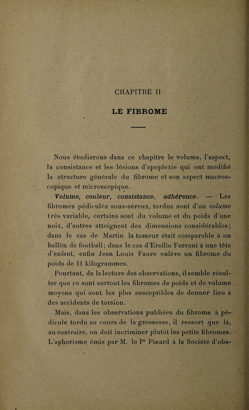 LE FIBROME i Nous étudierons dans ce chapitre le volume, l’aspect, la consistance et les lésions d’apoplexie qui ont modifié la structure générale du fibrome et son aspect macros¬ copique et microscopique. Volume, couleur, consistance, adhérence. — Les fibromes pédicules sous-séreux, tordus sont d’un volume très variable, certains sont du volume et du poids d’une noix, d’autres atteignent des dimensions considérables; dans le cas de Martin la tumeur était comparable à un ballon de football; dans le cas d’Ersilio Ferroni à une tête d’enfant, enfin Jean Louis Faure enlève un fibrome du poids de 11 kilogrammes. Pourtant, de la lecture des observations, il semble résul¬ ter que ce sont surtout les fibromes de poids et de volume moyens qui sont les plus susceptibles de donner lieu à des accidents de torsion. Mais, dans les observations publiées du fibrome à pé¬ dicule tordu au cours de la grossesse, il ressort que là, au contraire, on doit incriminer plutôt les petits fibromes. L’aphorisme émis par M. le Pr Pinard à la Société d’obs-