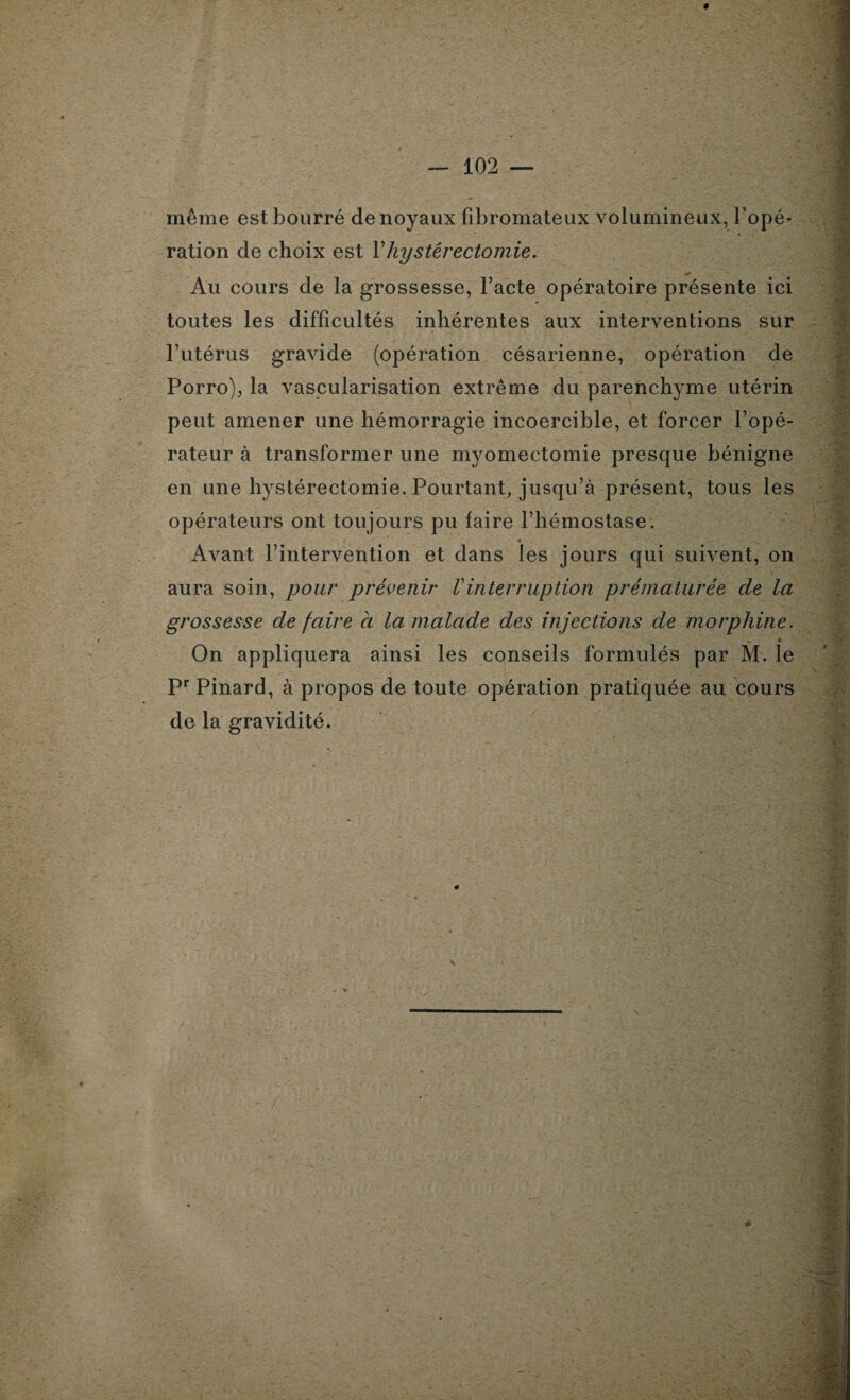 même est bourré de noyaux fibromateux volumineux, l’opé¬ ration de choix est Y hystérectomie. Au cours de la grossesse, l’acte opératoire présente ici toutes les difficultés inhérentes aux interventions sur l’utérus gravide (opération césarienne, opération de Porro), la vascularisation extrême du parenchyme utérin peut amener une hémorragie incoercible, et forcer l’opé¬ rateur à transformer une myomectomie presque bénigne en une hystérectomie. Pourtant, jusqu’à présent, tous les opérateurs ont toujours pu faire l’hémostase. Avant l’intervention et dans les jours qui suivent, on aura soin, pour prévenir Vinterruption prématurée de la grossesse de faire a la malade des injections de morphine. On appliquera ainsi les conseils formulés par M. le Pr Pinard, à propos de toute opération pratiquée au cours de la gravidité.