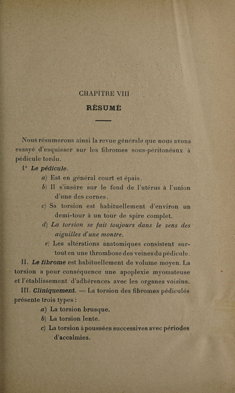 RÉSUMÉ Nous résumerons ainsi la revue générale que nous avons essayé d’esquisser sur les fibromes sous-péritonéaux à pédicule tordu. 1° Le pédicule. a) Est en général court et épais. b) Il s’insère sur le fond de l’utérus à l’union d’une des cornes. c) Sa torsion est habituellement d’environ un \ demi-tour à un tour de spire complet. d) La torsion se fait toujours dans le sens des aiguilles d'une montre. e) Les altérations anatomiques consistent sur¬ tout en une thrombose des veines du pédicule. II. Le fibrome est habituellement de volume moyen. La torsion a pour conséquence une apoplexie myomateuse et l’établissement d’adhérences avec les organes voisins. III. Cliniquement. — La torsion des fibromes pédiculés présente trois types : a) La torsion brusque. b) La torsion lente. c) La torsion à poussées successives avec périodes d’accalmies.