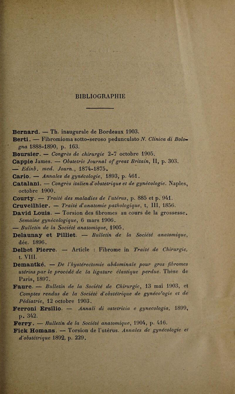 BIBLIOGRAPHIE Bernard. — Th. inaugurale de Bordeaux 1903. Berti. — Fibromioma sotto-seroso pedunculato N. Clinica di Bolo- gna 1888-1890, p. 163. Boursier. — Congrès de chirurgie 2-7 octobre 1905. Gappie James. — Obstetric Journal of great Britain, II, p. 303. — Edinb. med. Journ., 1874-1875. Cario. — Annales de gynécologie, 1893, p. 461. Catalani. — Congrès italien d'obstétrique et de gynécologie. Naples, octobre 1900. Gourty. — Traité des maladies de Vutérus, p. 885 et p. 941. Cruveilhier. — Traité d'anatomie pathologique, t, III, 1856. David Louis. — Torsion des fibromes au cours de la grossesse. Semaine gynécologique, 6 mars 1906. — Bulletin de la Société anatomique, 1905. Delaunay et Pilliet. — Bulletin de la Société anatomique, déc. 1896. Delbet Pierre. — Article : Fibrome in Traité de Chirurgie, t. VIII. Demantké. — De Vhystérectomie abdominale pour gros fibromes utérins par le procédé de la ligature élastique perdue. Thèse de Paris, 1897. Faure. — Bulletin de la Société de Chirurgie, 13 mai 1903, et Comptes rendus de la Société d'obstétrique de gynéco7ogie et de Pédiatrie, 12 octobre 1903. Ferroni Ersilio. — Annali di ostetricia e gynecologia, 1899, p. 342. Ferry. — Bulletin de la Société anatomique, 1904, p. 416. Fick Homans. — Torsion de l’utérus. Annales de gynécologie et d’obstétrique 1892, p. 229.