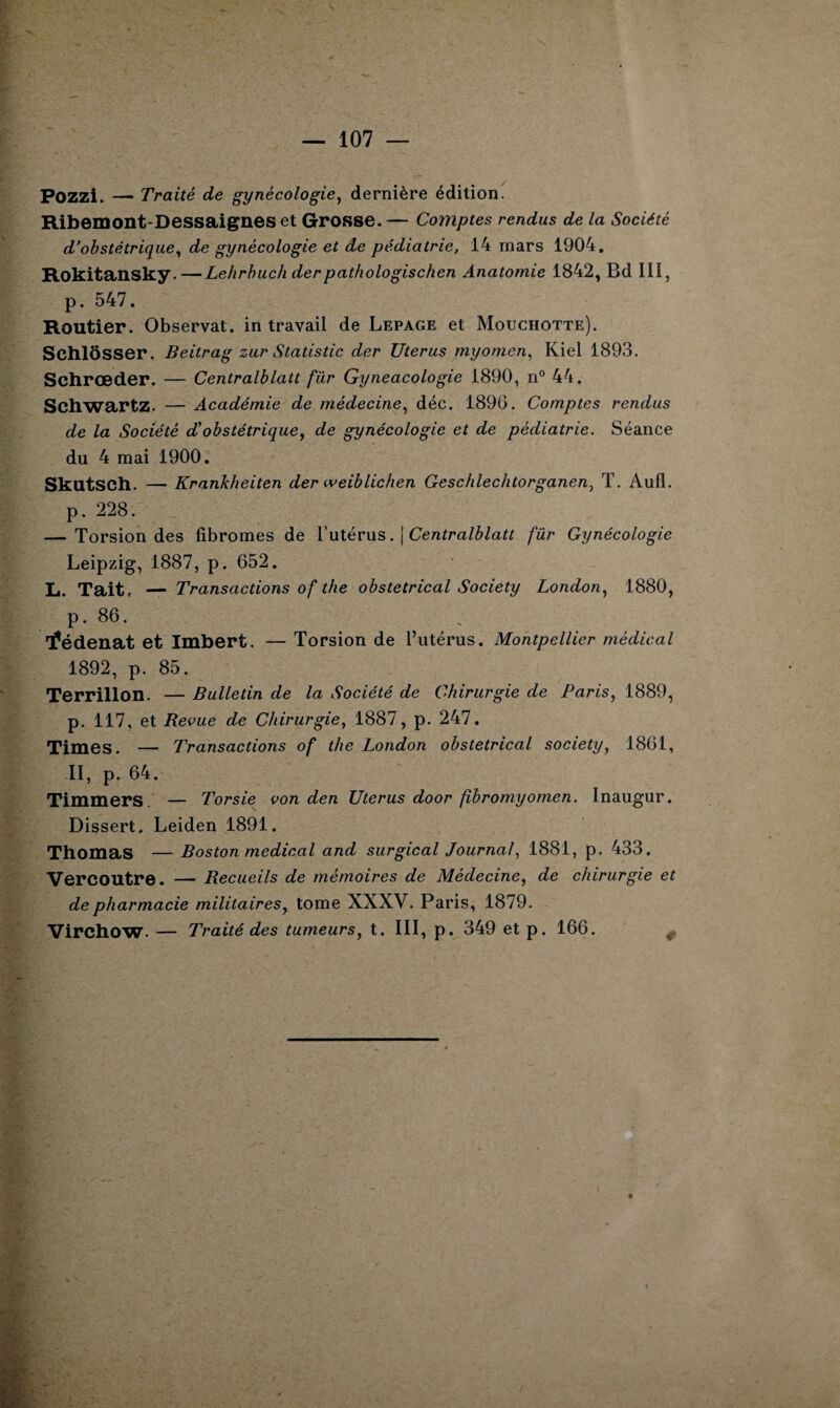 Pozzi. — Traité de gynécologie, dernière édition. Ribemont-Dessaignes et Grosse. — Comptes rendus de la Société d’obstétrique, de gynécologie et de pédiatrie, 14 mars 1904. Rokitansky.—Lehrbuch derpathologischen Anatomie 1842, Bd III, p. 547. Routier. Observât, in travail de Lepage et Mouchotte). Schlôsser. Beitrag zur Statistic der Utérus myomen, Kiel 1893. Schrœder. — Centralblatt für Gyneacologie 1890, n° 44. Schwartz. — Académie de médecine, déc. 1896. Comptes rendus de la Société d’obstétrique, de gynécologie et de pédiatrie. Séance du 4 mai 1900. SkutSCh. — Krankheiten der weiblichen Geschlechtorganen, T. Aufl. p. 228. — Torsion des fibromes de l’utérus. j Centralblatt für Gynécologie Leipzig, 1887, p. 652. L. Taitc — Transactions of the obstétrical Society London, 1880, p. 86. tfédenat et Imbert. — Torsion de l’utérus. Montpellier médical 1892, p. 85. Terrillon. — Bulletin de la Société de Chirurgie de Paris, 1889, p. 117, et Revue de Chirurgie, 1887, p. 247. Times. — Transactions of the London obstétrical society, 1861, II, p. 64. Timmers — Torsie von den Utérus door fibromyomen. Inaugur. Dissert. Leiden 1891. Thomas — Boston medical and surgical Journal, 1881, p. 433. Vercoutre. — Recueils de mémoires de Médecine, de chirurgie et de pharmacie militaires, tome XXXV. Paris, 1879. Virchow. — Traité des tumeurs, t. III, p. 349 et p. 166. <