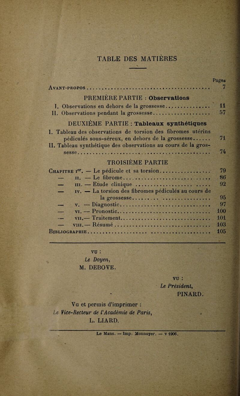 TABLE DES MATIÈRES Pages Avant-propos. PREMIÈRE PARTIE : Observations I. Observations en dehors de la grossesse. 11 II. Observations pendant la grossesse. 57 DEUXIÈME PARTIE : Tableaux synthétiques I. Tableau des observations de torsion des fibromes utérins pédicules sous-séreux, en dehors de la grossesse. 71 II. Tableau synthétique des observations au cours de la gros¬ sesse. 74 TROISIÈME PARTIE Chapitre ier. — Le pédicule et sa torsion. 79 — ii. —Le fibrome. 86 —- ni. — Etude clinique . 92 — îv. — La torsion des fibromes pédiculés au cours de la grossesse... 95 — v. — Diagnostic. 97 — vi. — Pronostic. 100 — vu.— Traitement. 101 — viii.— Résumé. 103 Bibliographie. 105 vu : Le Doyen, M. DEBOVE. vu : Le Président, PINARD. Vu et permis d’imprimer : Le Vice-Recteur de l'Académie de Paris, L. LIARD. Le Mans. —Imp. Monnoyer. — v!906.