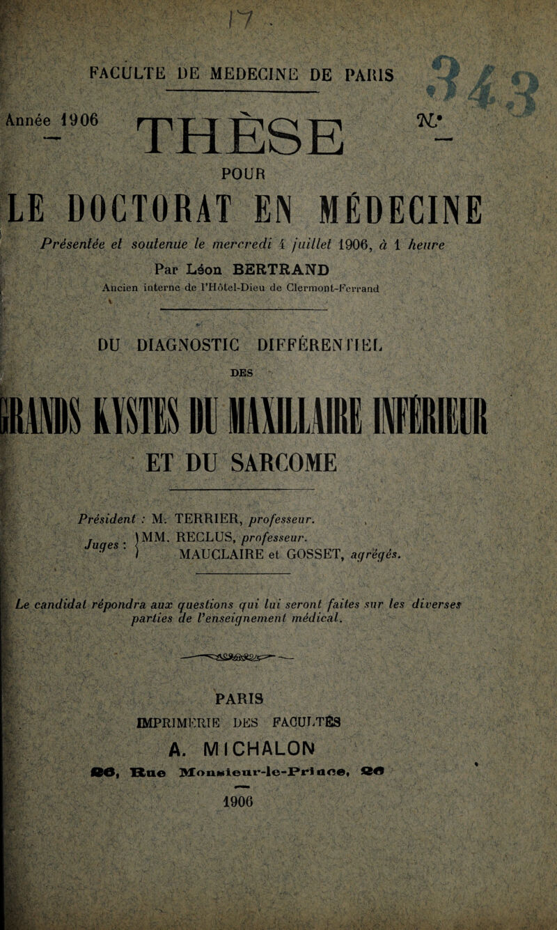 Année 1906 THÈSE K,' POUR LE DOCTORAT EN MÉDECINE Présentée et soutenue le mercredi 4 juillet 1906, à 1 heure Par Léon BERTRAND Ancien interne de FHôtel-Dieu de Clermont-Ferrand DU DIAGNOSTIC DIFFÉRENTIEL DES ET DU SARCOME Président : M. TERRIER, professeur. , RECLUS, professeur. MAUCLAIRE et GOSSET, agrégés. Juges * RECLUS, professeur. I' § § ■ & ï: ! Le candidat répondra aux questions qui lui seront faites sur les diverses k pariies de renseignement médical. —-- PARIS IMPRIMERIE DES FACULTÉS A. MICHALON 00i Bne Mon»ieur-le-Pri aee, J2M5 1906