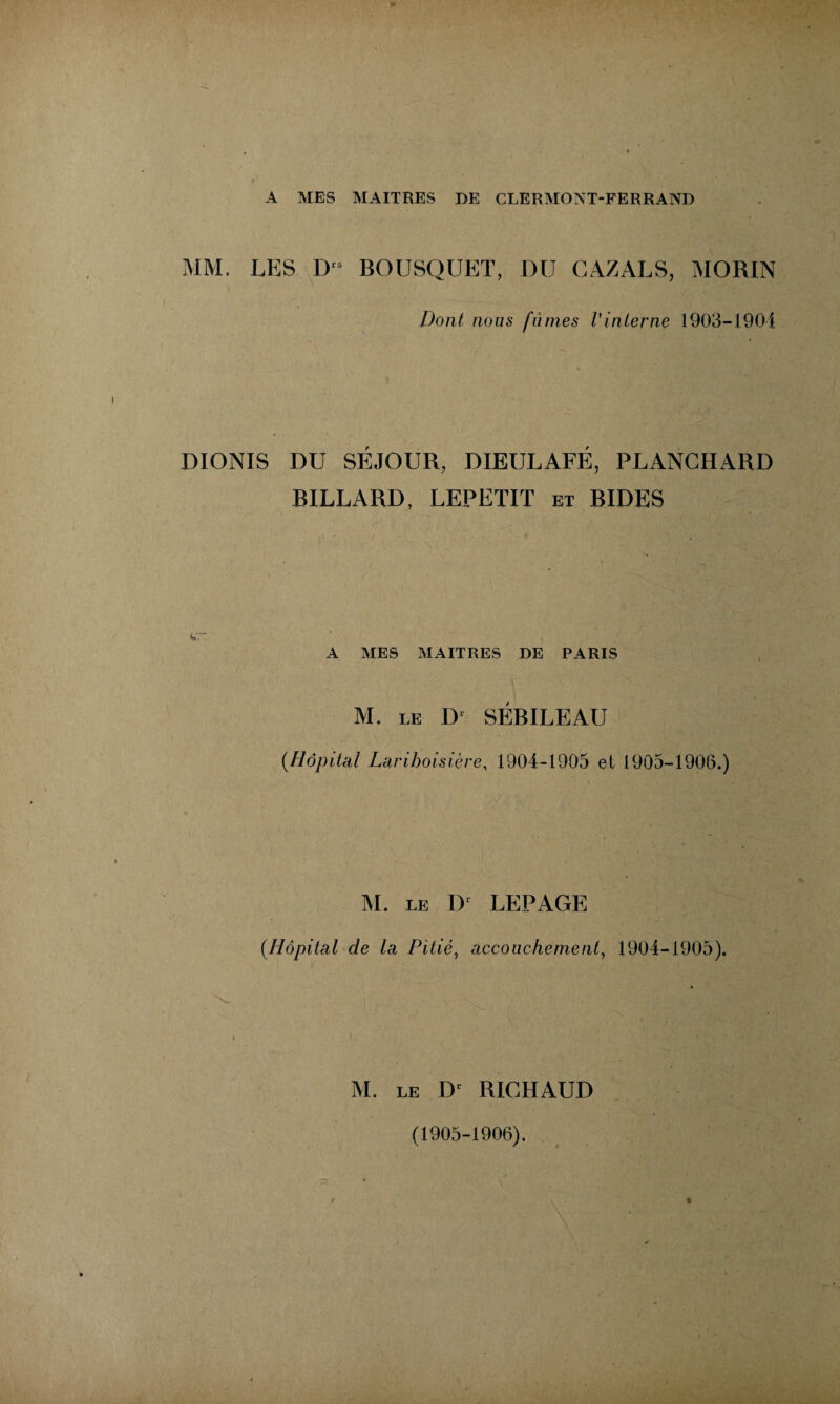 A MES MAITRES DE CLERMONT-FERRAND MM. LES Dls BOUSQUET, DU CAZALS, MORIN Dont nous fumes l'interne 1903-1904 DIONIS DU SÉJOUR, DIEULAFÉ, PLANGHARD BILLARD, LEPETIT et RIDES A MES MAITRES DE PARIS M. LE D1 SÉBILEAU (.Hôpital Lariboisière, 1904-1905 et 1905-1906.) M. LE IL LEPAGE (.Hôpital de la Pitié, accouchement, 1904-1905). M. LE Dr RICHAUD (1905-1906).
