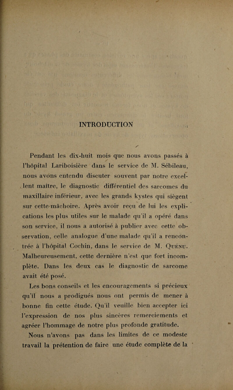 INTRODUCTION • ! Pendant les dix-huit mois que nous avons passés à l’hôpital Lariboisière dans le service de M. Sébileau, nous avons entendu discuter souvent par notre excel¬ lent maître, le diagnostic différentiel des sarcomes du maxillaire inférieur, avec les grands kystes qui siègent ' ^ , sur cette mâchoire. Après avoir reçu de lui les expli¬ cations les plus utiles sur le malade qu i! a opéré dans son service, il nous a autorisé à publier avec cette ob¬ servation, celle analogue d’une malade qu’il a rencon¬ trée à l’hôpital Cochin, dans le service de M. Quénu. Malheureusement, cette dernière n’est que fort incom¬ plète. Dans les deux cas le diagnostic de sarcome avait été posé. Les bons conseils et les encouragements si précieux qu’il nous a prodigués nous ont permis de mener à bonne fin cette étude. Qu’il veuille bien accepter ici l’expression de nos plus sincères remerciements et agréer l’hommage de notre plus profonde gratitude. Nous n’avons pas dans les limites de ce modeste travail la prétention de faire une étude complète de la