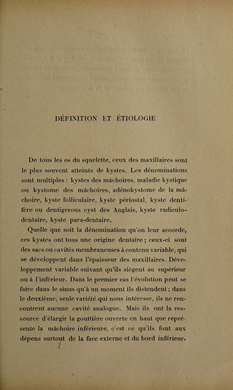 DÉFINITION ET ÉTIOLOGIE De tous les os du squelette, ceux des maxillaires sont le plus souvent atteints de kystes. Les dénominations sont multiples : kystes des mâchoires, maladie kystique ou kystome des mâchoires, adénokystome de la mâ¬ choire, kyste folliculaire, kyste périostal, kyste denti- fère ou dentigerous cyst des Anglais, kyste radiculo- dentaire, kyste para-dentaire. Quelle que soit la dénomination qu’on leur accorde, ces kystes ont tous une origine dentaire ; ceux-ci sont des sacs ou cavités membraneuses à contenu variable, qui se développent dans l’épaisseur des maxillaires. Déve¬ loppement variable suivant qu’ils siègent au supérieur ou à l’inférieur. Dans le premier cas l’évolution peut se faire dans le sinus qu’à un moment ils distendent ; dans le deuxième, seule variété qui nous intéresse, ils ne ren¬ contrent aucune cavité analogue. Mais ils ont la res¬ source d’élargir la gouttière ouverte en haut que repré¬ sente la mâchoire inférieure, c’est ce qu’ils font aux dépens surtout de la face externe et du bord inférieur.