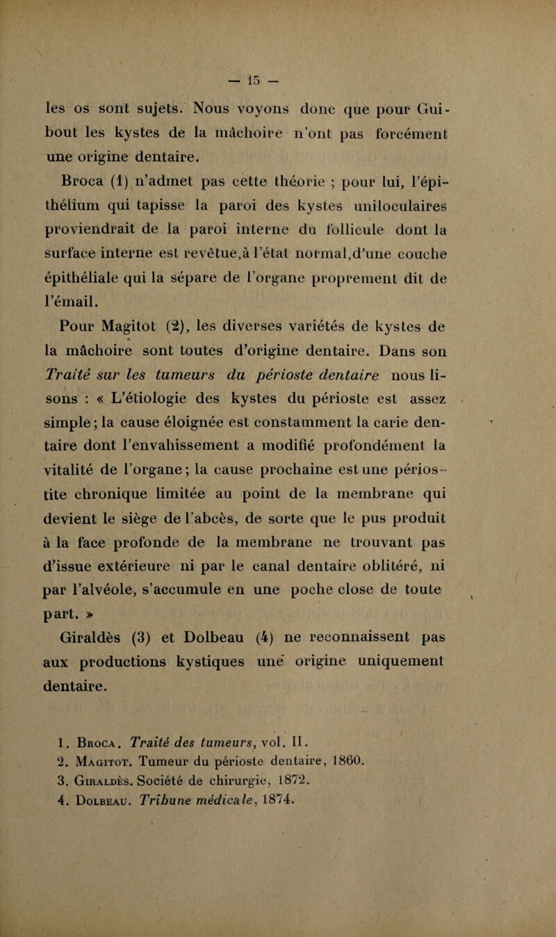 les os sont sujets. Nous voyons donc que pour Gui- bout les kystes de la mâchoire n’ont pas forcément une origine dentaire. Broca (1) n’admet pas cette théjorie ; pour lui, l’épi¬ thélium qui tapisse la paroi des kystes uniloculaires proviendrait de la paroi interne du follicule dont la surface interne est revêtue,à l’état normal,d’une couche épithéliale qui la sépare de l’organe proprement dit de l’émail. Pour Magitot (2), les diverses variétés de kystes de * la mâchoire sont toutes d’origine dentaire. Dans son Traité sur les tumeurs du périoste dentaire nous li- y sons : « L’étiologie des kystes du périoste est assez simple ; la cause éloignée est constamment la carie den¬ taire dont l’envahissement a modifié profondément la vitalité de l’organe; la cause prochaine estime périos ¬ tite chronique limitée au point de la membrane qui devient le siège de l’abcès, de sorte que le pus produit à la face profonde de la membrane ne trouvant pas d’issue extérieure ni par le canal dentaire oblitéré, ni par l’alvéole, s’accumule en une poche close de toute part. » Giraldès (3) et Dolbeau (4) ne reconnaissent pas aux productions kystiques une’ origine uniquement dentaire. 1. Broca. Traité des tumeurs, vol. II. 2. Magitot. Tumeur du périoste dentaire, 1860. 3. Giraldès. Société de chirurgie, 1872. 4. Dolbeau. Tribune médicale, 1874.