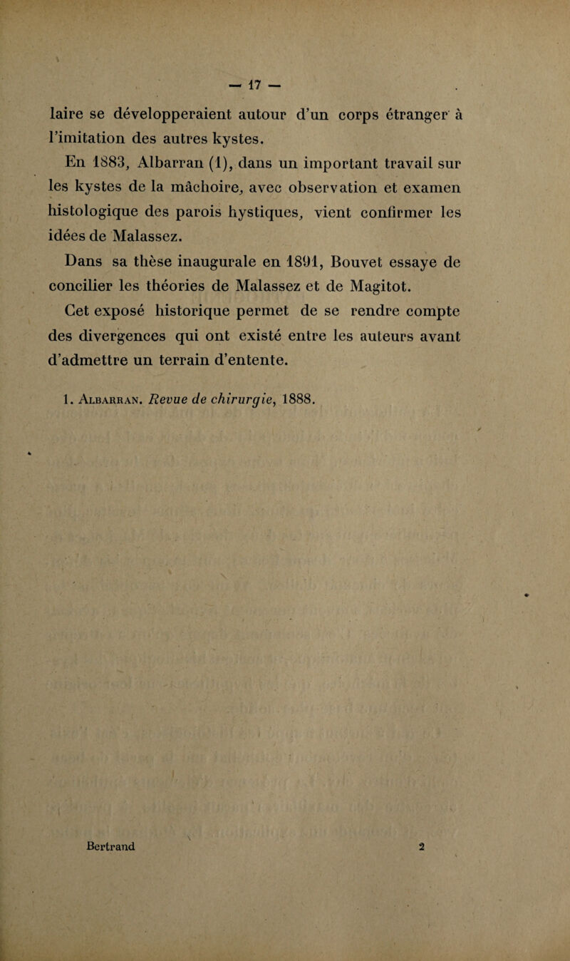 laire se développeraient autour d’un corps étranger à l’imitation des autres kystes. En 1883, Albarran (1), dans un important travail sur les kystes de la mâchoire, avec observation et examen \ histologique des parois hystiques, vient confirmer les idées de Malassez. Dans sa thèse inaugurale en 1891, Bouvet essaye de concilier les théories de Malassez et de Magitot. Cet exposé historique permet de se rendre compte des divergences qui ont existé entre les auteurs avant d’admettre un terrain d’entente. 1. Albarran. Revue de chirurgie, 1888. s Bertrand 2