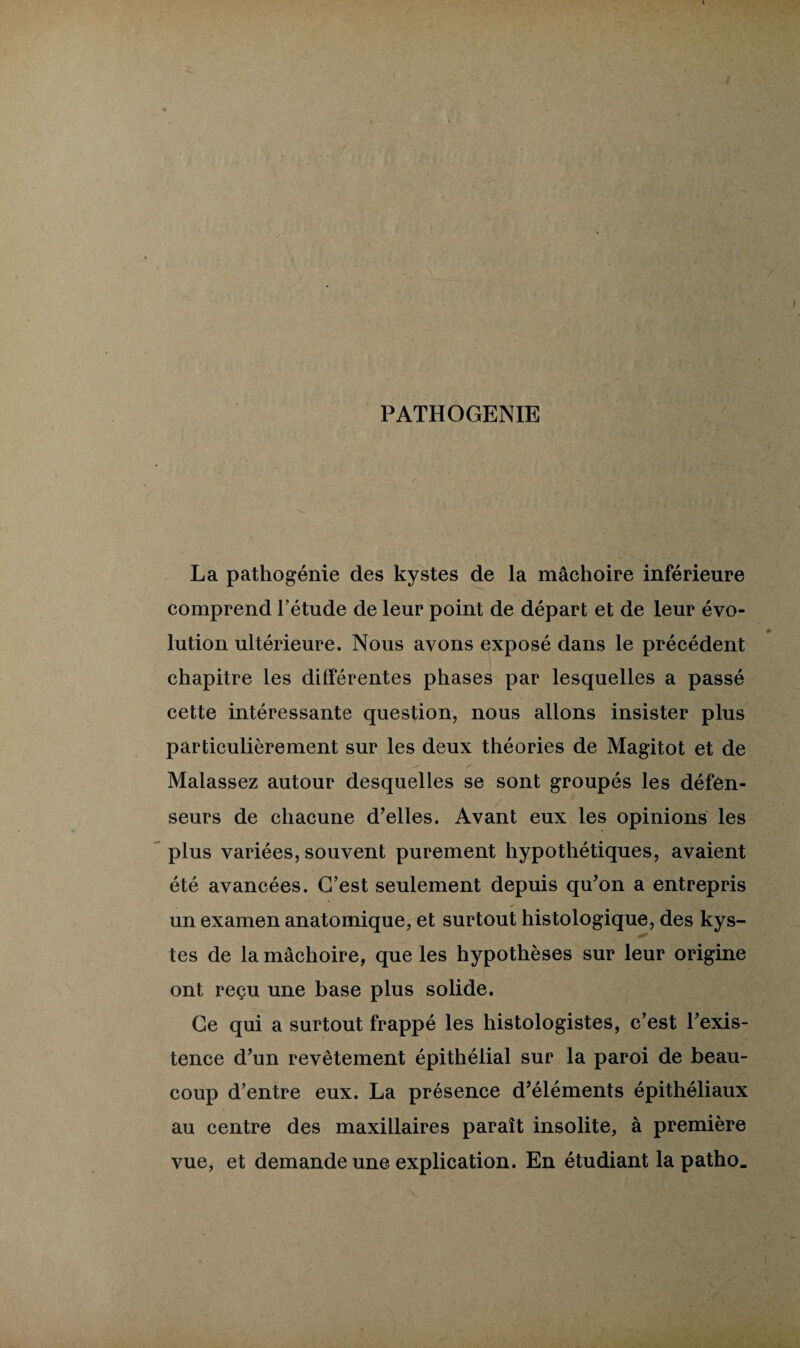 PATHOGENIE La pathogénie des kystes de la mâchoire inférieure comprend l’étude de leur point de départ et de leur évo¬ lution ultérieure. Nous avons exposé dans le précédent chapitre les différentes phases par lesquelles a passé cette intéressante question, nous allons insister plus particulièrement sur les deux théories de Magitot et de Malassez autour desquelles se sont groupés les défen¬ seurs de chacune d’elles. Avant eux les opinions les plus variées, souvent purement hypothétiques, avaient été avancées. C’est seulement depuis qu’on a entrepris un examen anatomique, et surtout histologique, des kys¬ tes de la mâchoire, que les hypothèses sur leur origine ont reçu une base plus solide. Ce qui a surtout frappé les histologistes, c’est l’exis¬ tence d’un revêtement épithélial sur la paroi de beau¬ coup d’entre eux. La présence d’éléments épithéliaux au centre des maxillaires paraît insolite, à première vue, et demande une explication. En étudiant la patho.