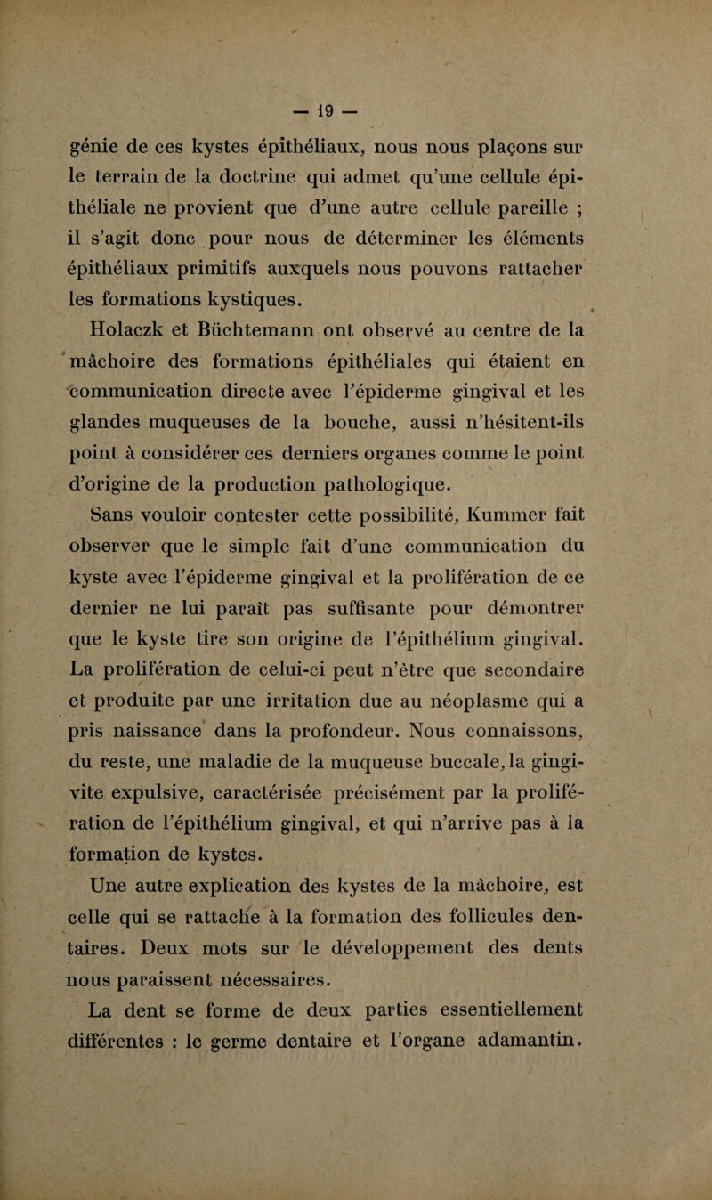 génie de ces kystes épithéliaux, nous nous plaçons sur le terrain de la doctrine qui admet qu’une cellule épi¬ théliale ne provient que d’une autre cellule pareille ; il s’agit donc pour nous de déterminer les éléments épithéliaux primitifs auxquels nous pouvons rattacher les formations kystiques. Holaczk et Büchtemann ont observé au centre de la mâchoire des formations épithéliales qui étaient en communication directe avec l’épiderme gingival et les glandes muqueuses de la bouche, aussi n’hésitent-ils point à considérer ces derniers organes comme le point d’origine de la production pathologique. Sans vouloir contester cette possibilité, Kummer fait observer que le simple fait d’une communication du kyste avec l’épiderme gingival et la prolifération de ce dernier ne lui paraît pas suffisante pour démontrer que le kyste tire son origine de l’épithélium gingival. La prolifération de celui-ci peut n’ètre que secondaire et produite par une irritation due au néoplasme qui a pris naissance dans la profondeur. Nous connaissons, du reste, une maladie de la muqueuse buccale, la gingi¬ vite expulsive, caractérisée précisément par la prolifé¬ ration de l’épithélium gingival, et qui n’arrive pas à la formation de kystes. Une autre explication des kystes de la mâchoire, est celle qui se rattache à la formation des follicules den- taires. Deux mots sur le développement des dents nous paraissent nécessaires. La dent se forme de deux parties essentiellement différentes : le germe dentaire et l’organe adamantin.