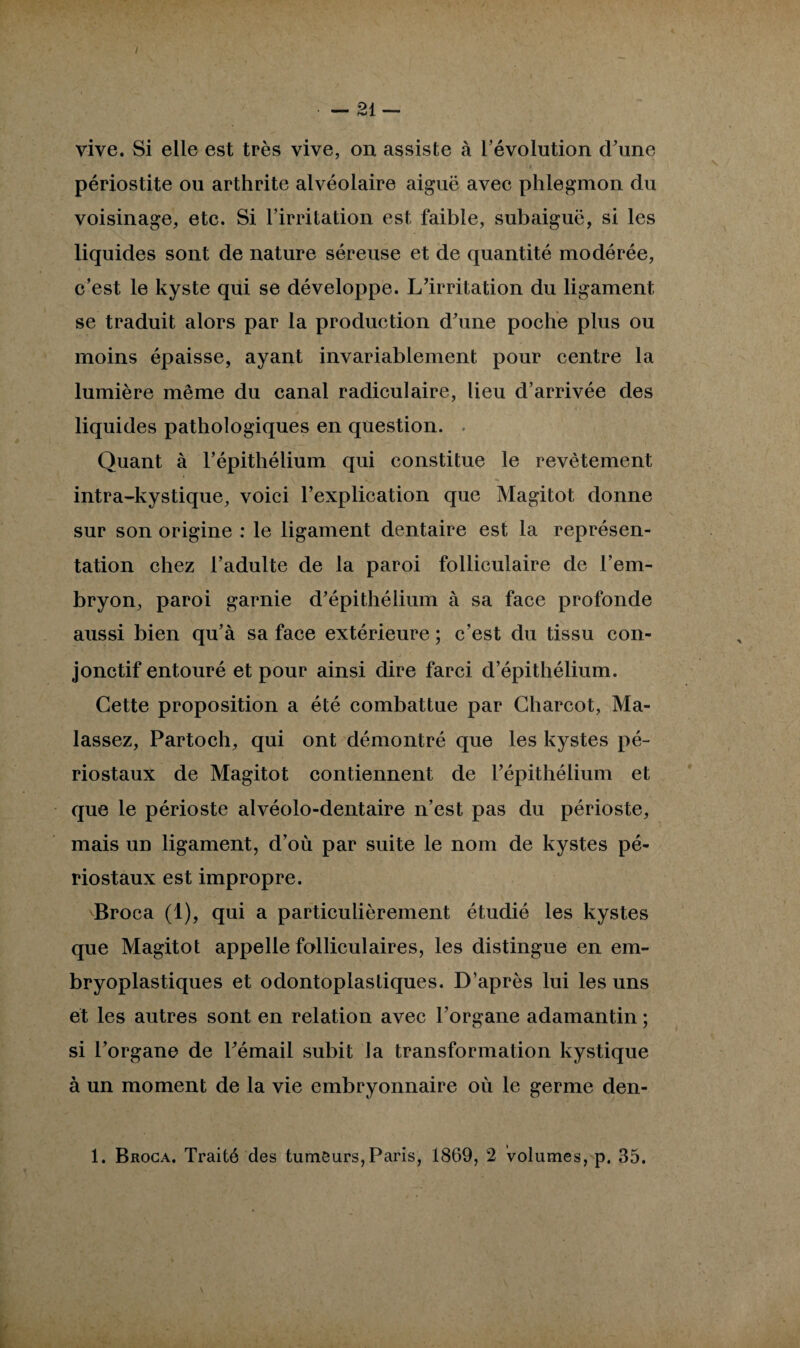 / • — 21 — vive. Si elle est très vive, on assiste à l’évolution d’une périostite ou arthrite alvéolaire aiguë avec phlegmon du voisinage, etc. Si l’irritation est faible, subaiguë, si les liquides sont de nature séreuse et de quantité modérée, c’est le kyste qui se développe. L’irritation du ligament se traduit alors par la production d’une poche plus ou moins épaisse, ayant invariablement pour centre la lumière même du canal radiculaire, lieu d’arrivée des liquides pathologiques en question. Quant à l’épithélium qui constitue le revêtement intra-kystique, voici l’explication que Magitot donne sur son origine : le ligament dentaire est la représen¬ tation chez l’adulte de la paroi folliculaire de l’em¬ bryon, paroi garnie d’épithélium à sa face profonde aussi bien qu’à sa face extérieure ; c’est du tissu con¬ jonctif entouré et pour ainsi dire farci d’épithélium. Cette proposition a été combattue par Charcot, Ma- lassez, Partoch, qui ont démontré que les kystes pé- riostaux de Magitot contiennent de l’épithélium et que le périoste alvéolo-dentaire n’est pas du périoste, mais un ligament, d’où par suite le nom de kystes pé- riostaux est impropre. Broca (1), qui a particulièrement étudié les kystes que Magitot appelle folliculaires, les distingue en em- bryoplastiques et odontoplastiques. D’après lui les uns et les autres sont en relation avec l’organe adamantin; si l’organe de l’émail subit la transformation kystique à un moment de la vie embryonnaire où le germe den-
