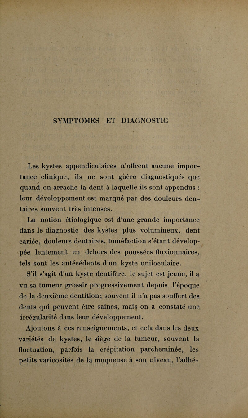 SYMPTOMES ET DIAGNOSTIC Les kystes appendiculaires n’offrent aucune impor¬ tance clinique, ils ne sont guère diagnostiqués que y quand on arrache la dent à laquelle ils sont appendus : leur développement est marqué par des douleurs den¬ taires souvent très intenses. La notion étiologique est d’une grande importance dans le diagnostic des kystes plus volumineux, dent cariée, douleurs dentaires, tuméfaction s’étant dévelop¬ pée lentement en dehors des poussées fluxionnaires, tels sont les antécédents d’un kyste uniloculaire. S’il s’agit d’un kyste dentifère, le sujet est jeune, il a vu sa tumeur grossir progressivement depuis l’époque de la deuxième dentition; souvent il n’a pas souffert des dents qui peuvent être saines, mais on a constaté une irrégularité dans leur développement. Ajoutons à ces renseignements, et cela dans les deux variétés de kystes, le siège de la tumeur, souvent la fluctuation, parfois la crépitation parcheminée, les petits varicosités de la muqueuse à son niveau, l’adhé-