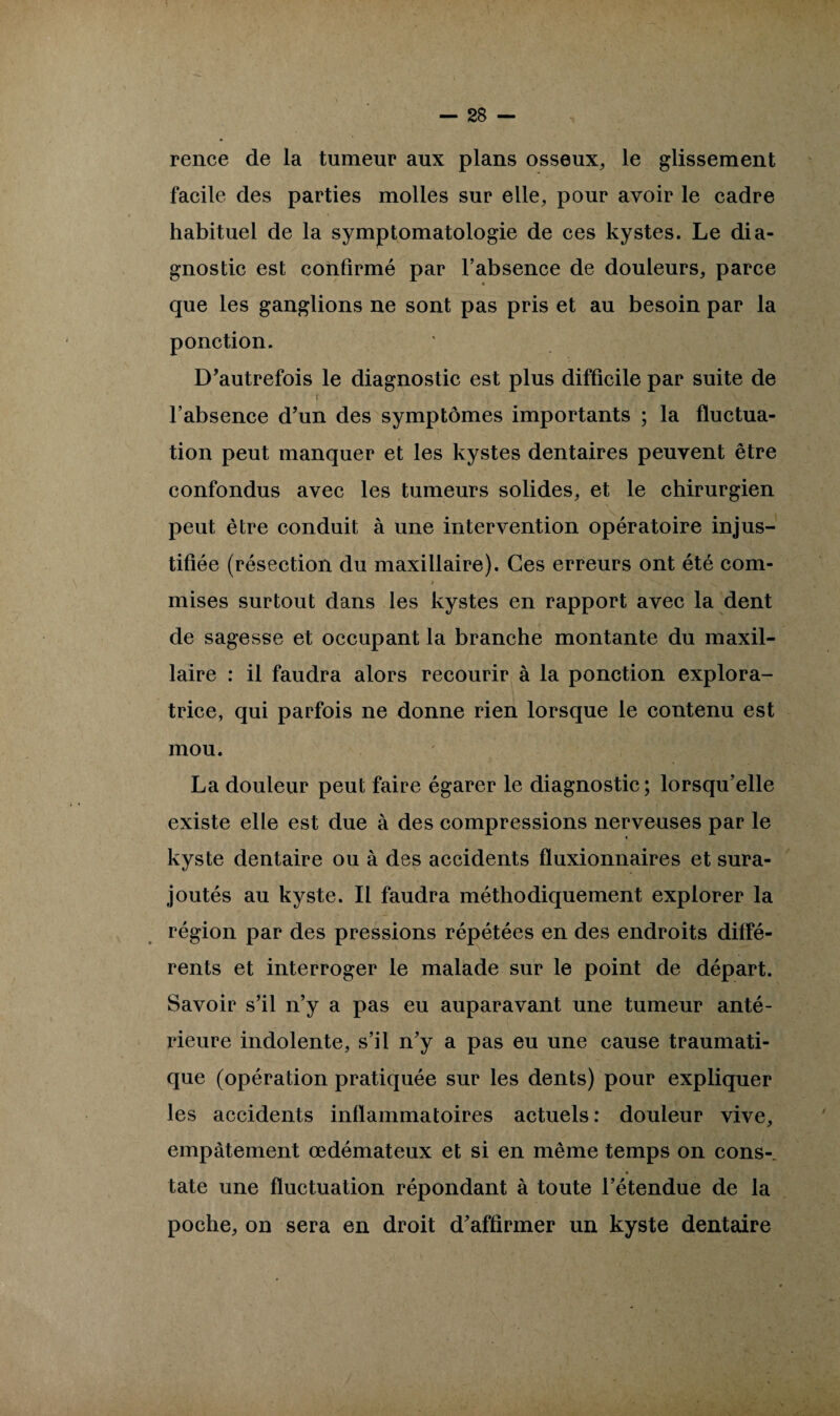 rence de la tumeur aux plans osseux, le glissement facile des parties molles sur elle, pour avoir le cadre habituel de la symptomatologie de ces kystes. Le dia¬ gnostic est confirmé par l’absence de douleurs, parce • que les ganglions ne sont pas pris et au besoin par la ponction. D’autrefois le diagnostic est plus difficile par suite de r _ ; ? .V l’absence d’un des symptômes importants ; la fluctua¬ tion peut manquer et les kystes dentaires peuvent être confondus avec les tumeurs solides, et le chirurgien peut être conduit à une intervention opératoire injus¬ tifiée (résection du maxillaire). Ces erreurs ont été com¬ mises surtout dans les kystes en rapport avec la dent de sagesse et occupant la branche montante du maxil¬ laire : il faudra alors recourir à la ponction explora¬ trice, qui parfois ne donne rien lorsque le contenu est mou. La douleur peut faire égarer le diagnostic; lorsqu’elle existe elle est due à des compressions nerveuses par le kyste dentaire ou à des accidents fïuxionnaires et sura¬ joutés au kyste. Il faudra méthodiquement explorer la région par des pressions répétées en des endroits diffé¬ rents et interroger le malade sur le point de départ. Savoir s’il n’y a pas eu auparavant une tumeur anté¬ rieure indolente, s’il n’y a pas eu une cause traumati¬ que (opération pratiquée sur les dents) pour expliquer les accidents inflammatoires actuels: douleur vive, empâtement œdémateux et si en même temps on cons- 4 tate une fluctuation répondant à toute l’étendue de la poche, on sera en droit d’affirmer un kyste dentaire