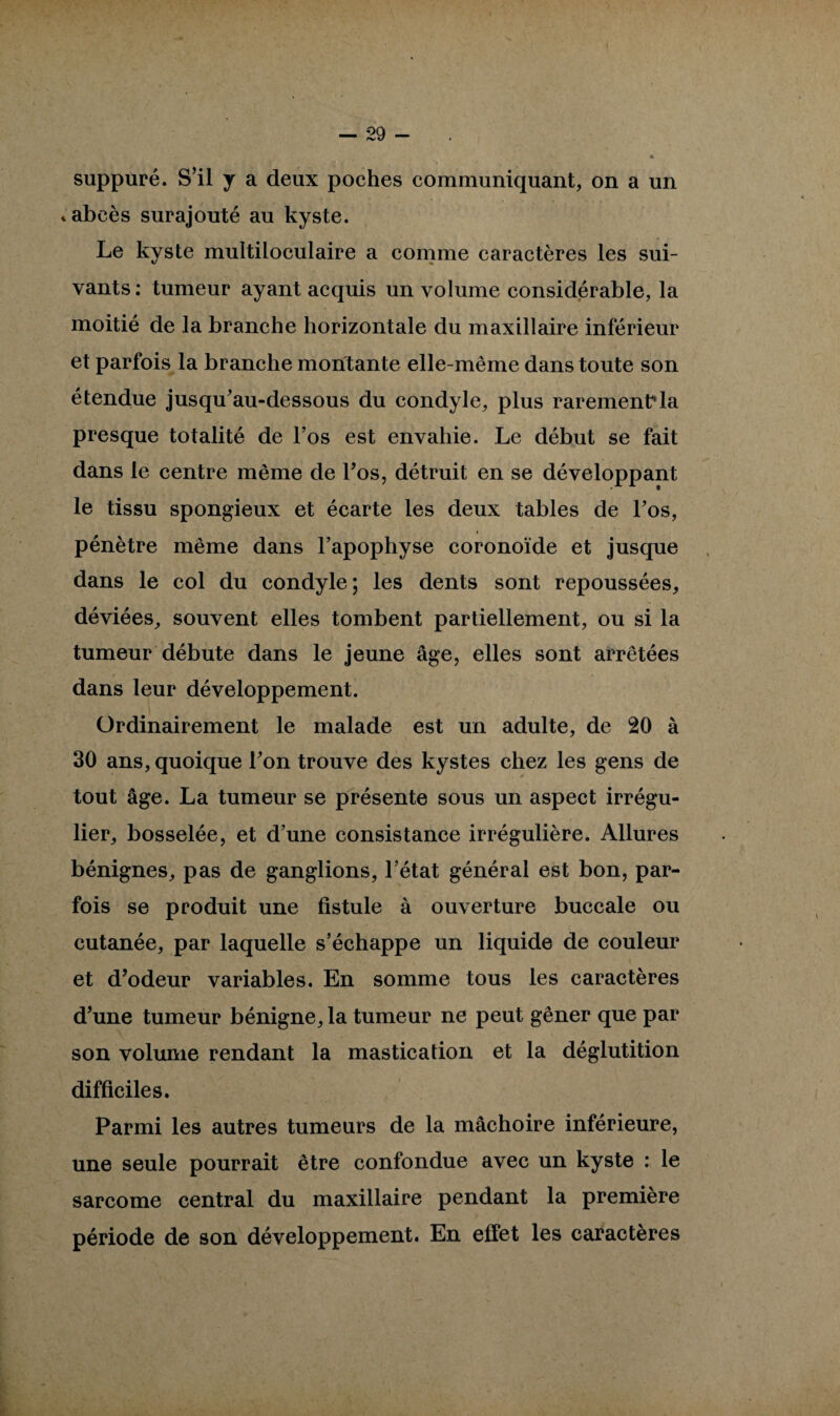 suppuré. S’il y a deux poches communiquant, on a un * abcès surajouté au kyste. Le kyste multiloculaire a comme caractères les sui- vants : tumeur ayant acquis un volume considérable, la moitié de la branche horizontale du maxillaire inférieur et parfois la branche montante elle-même dans toute son étendue jusqu'au-dessous du condyle, plus rarement la presque totalité de l’os est envahie. Le début se fait dans le centre même de Los, détruit en se développant le tissu spongieux et écarte les deux tables de l'os, > pénètre même dans l’apophyse coronoïde et jusque dans le col du condyle; les dents sont repoussées, déviées, souvent elles tombent partiellement, ou si la tumeur débute dans le jeune âge, elles sont arrêtées dans leur développement. Ordinairement le malade est un adulte, de 20 à 30 ans, quoique l'on trouve des kystes chez les gens de tout âge. La tumeur se présente sous un aspect irrégu¬ lier, bosselée, et d’une consistance irrégulière. Allures bénignes, pas de ganglions, l’état général est bon, par¬ fois se produit une fistule à ouverture buccale ou cutanée, par laquelle s’échappe un liquide de couleur et d’odeur variables. En somme tous les caractères d’une tumeur bénigne, la tumeur ne peut gêner que par son volume rendant la mastication et la déglutition difficiles. Parmi les autres tumeurs de la mâchoire inférieure, une seule pourrait être confondue avec un kyste : le sarcome central du maxillaire pendant la première période de son développement. En effet les caractères