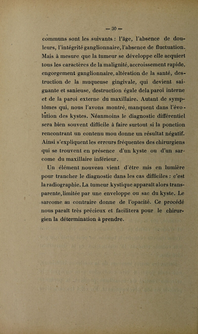 communs sont les suivants : l’âge, l’absence de dou¬ leurs, l’intégrité ganglionnaire, l’absence de fluctuation. Mais à mesure que la tumeur se développe elle acquiert tous les caractères de la malignité, accroissement rapide, engorgement ganglionnaire, altération de la santé, des¬ truction de la muqueuse gingivale, qui devient sai¬ gnante et sanieuse, destruction égale delà paroi interne et de la paroi externe du maxillaire. Autant de symp¬ tômes qui, nous l’avons montré, manquent dans l’évo - # lution des kystes. Néanmoins le diagnostic différentiel sera bien souvent difficile à faire surtout si la ponction rencontrant un contenu mou donne un résultat négatif. Ainsi s’expliquent les erreurs fréquentes des chirurgiens qui se trouvent en présence d’un kyste ou d’un sar¬ come du maxillaire inférieur. Un élément nouveau vient d’être mis en lumière pour trancher le diagnostic dans les cas difficiles : c’est la radiographie. La tumeur kystique apparaît alors trans¬ parente, limitée par une enveloppe ou sac du kyste. Le sarcome au contraire donne de l’opacité. Ce procédé nous paraît très précieux et facilitera pour le chirur¬ gien la détermination à prendre.