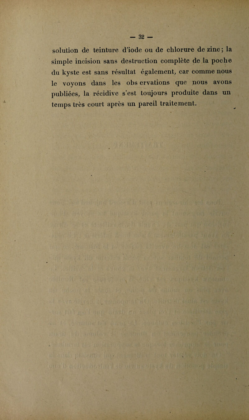 solution de teinture d'iode ou de chlorure de zinc ; la simple incision sans destruction complète de la poche du kyste est sans résultat également, car comme nous le voyons dans les obs ervations que nous avons publiées, la récidive s’est toujours produite dans un temps très court après un pareil traitement.